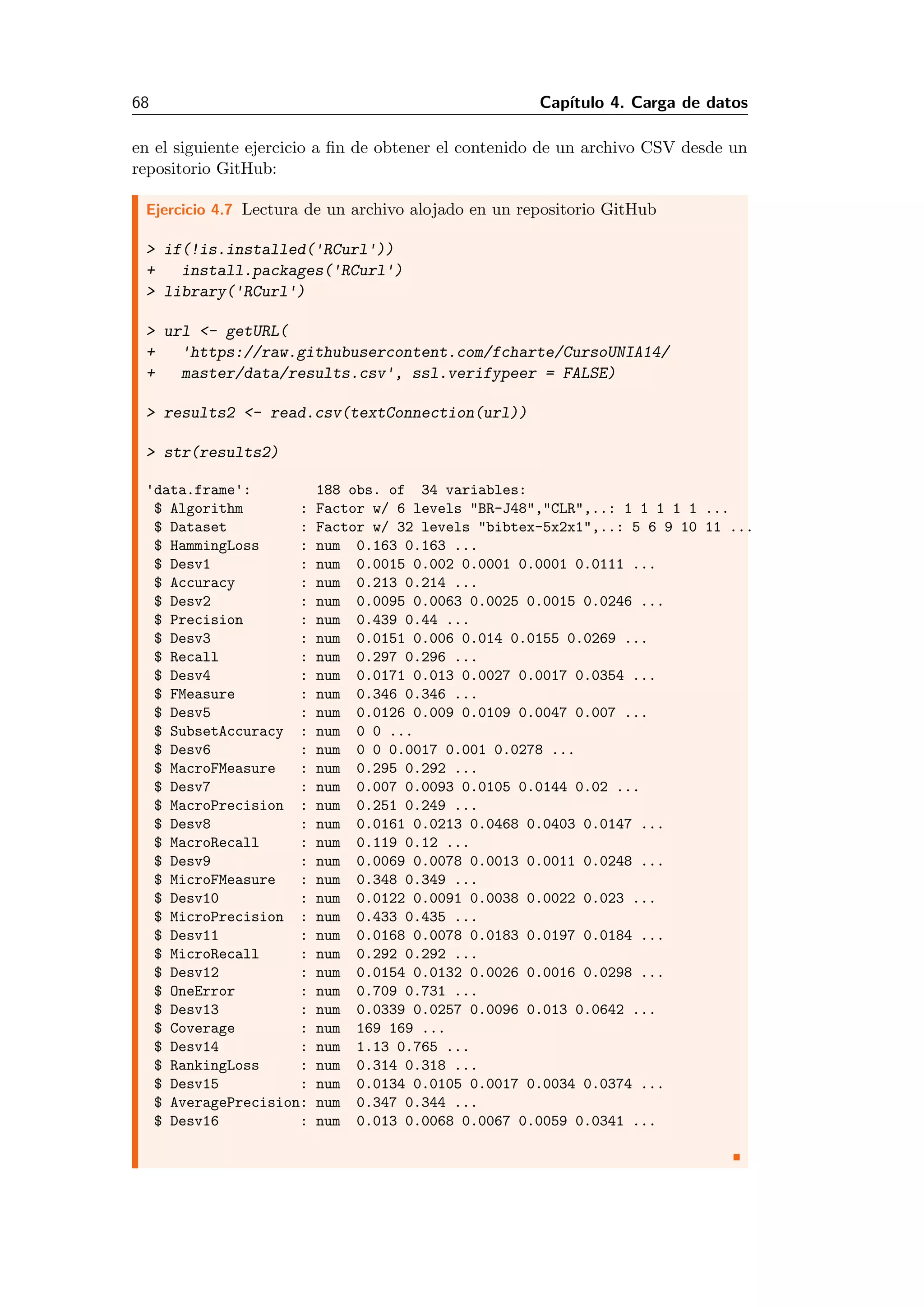 68 Cap´ıtulo 4. Carga de datos
en el siguiente ejercicio a ﬁn de obtener el contenido de un archivo CSV desde un
repositorio GitHub:
Ejercicio 4.7 Lectura de un archivo alojado en un repositorio GitHub
> if(!is.installed('RCurl'))
+ install.packages('RCurl')
> library('RCurl')
> url <- getURL(
+ 'https://raw.githubusercontent.com/fcharte/CursoUNIA14/
+ master/data/results.csv', ssl.verifypeer = FALSE)
> results2 <- read.csv(textConnection(url))
> str(results2)
'data.frame': 188 obs. of 34 variables:
$ Algorithm : Factor w/ 6 levels "BR-J48","CLR",..: 1 1 1 1 1 ...
$ Dataset : Factor w/ 32 levels "bibtex-5x2x1",..: 5 6 9 10 11 ...
$ HammingLoss : num 0.163 0.163 ...
$ Desv1 : num 0.0015 0.002 0.0001 0.0001 0.0111 ...
$ Accuracy : num 0.213 0.214 ...
$ Desv2 : num 0.0095 0.0063 0.0025 0.0015 0.0246 ...
$ Precision : num 0.439 0.44 ...
$ Desv3 : num 0.0151 0.006 0.014 0.0155 0.0269 ...
$ Recall : num 0.297 0.296 ...
$ Desv4 : num 0.0171 0.013 0.0027 0.0017 0.0354 ...
$ FMeasure : num 0.346 0.346 ...
$ Desv5 : num 0.0126 0.009 0.0109 0.0047 0.007 ...
$ SubsetAccuracy : num 0 0 ...
$ Desv6 : num 0 0 0.0017 0.001 0.0278 ...
$ MacroFMeasure : num 0.295 0.292 ...
$ Desv7 : num 0.007 0.0093 0.0105 0.0144 0.02 ...
$ MacroPrecision : num 0.251 0.249 ...
$ Desv8 : num 0.0161 0.0213 0.0468 0.0403 0.0147 ...
$ MacroRecall : num 0.119 0.12 ...
$ Desv9 : num 0.0069 0.0078 0.0013 0.0011 0.0248 ...
$ MicroFMeasure : num 0.348 0.349 ...
$ Desv10 : num 0.0122 0.0091 0.0038 0.0022 0.023 ...
$ MicroPrecision : num 0.433 0.435 ...
$ Desv11 : num 0.0168 0.0078 0.0183 0.0197 0.0184 ...
$ MicroRecall : num 0.292 0.292 ...
$ Desv12 : num 0.0154 0.0132 0.0026 0.0016 0.0298 ...
$ OneError : num 0.709 0.731 ...
$ Desv13 : num 0.0339 0.0257 0.0096 0.013 0.0642 ...
$ Coverage : num 169 169 ...
$ Desv14 : num 1.13 0.765 ...
$ RankingLoss : num 0.314 0.318 ...
$ Desv15 : num 0.0134 0.0105 0.0017 0.0034 0.0374 ...
$ AveragePrecision: num 0.347 0.344 ...
$ Desv16 : num 0.013 0.0068 0.0067 0.0059 0.0341 ...
 