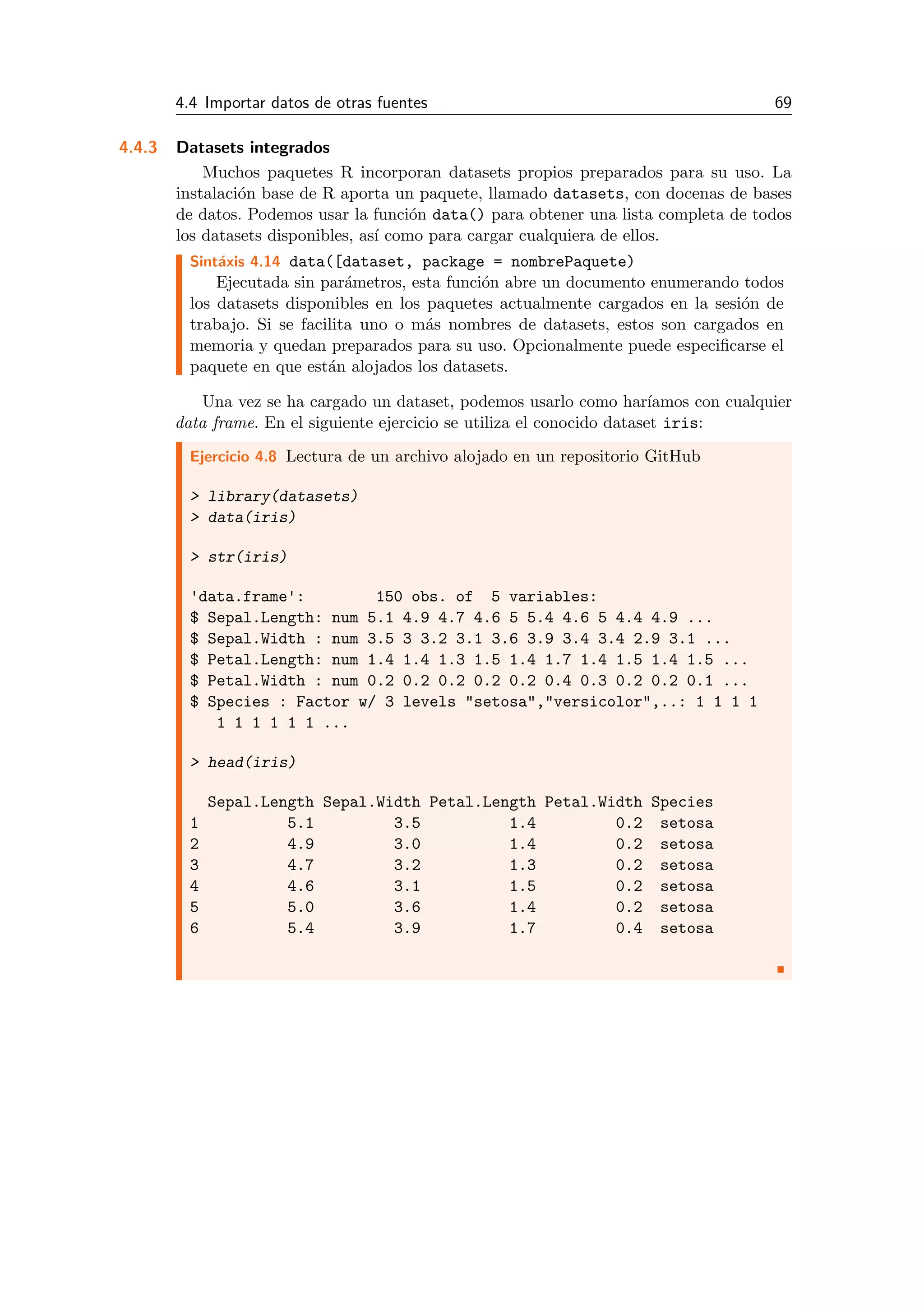 4.4 Importar datos de otras fuentes 69
4.4.3 Datasets integrados
Muchos paquetes R incorporan datasets propios preparados para su uso. La
instalaci´on base de R aporta un paquete, llamado datasets, con docenas de bases
de datos. Podemos usar la funci´on data() para obtener una lista completa de todos
los datasets disponibles, as´ı como para cargar cualquiera de ellos.
Sint´axis 4.14 data([dataset, package = nombrePaquete)
Ejecutada sin par´ametros, esta funci´on abre un documento enumerando todos
los datasets disponibles en los paquetes actualmente cargados en la sesi´on de
trabajo. Si se facilita uno o m´as nombres de datasets, estos son cargados en
memoria y quedan preparados para su uso. Opcionalmente puede especiﬁcarse el
paquete en que est´an alojados los datasets.
Una vez se ha cargado un dataset, podemos usarlo como har´ıamos con cualquier
data frame. En el siguiente ejercicio se utiliza el conocido dataset iris:
Ejercicio 4.8 Lectura de un archivo alojado en un repositorio GitHub
> library(datasets)
> data(iris)
> str(iris)
'data.frame': 150 obs. of 5 variables:
$ Sepal.Length: num 5.1 4.9 4.7 4.6 5 5.4 4.6 5 4.4 4.9 ...
$ Sepal.Width : num 3.5 3 3.2 3.1 3.6 3.9 3.4 3.4 2.9 3.1 ...
$ Petal.Length: num 1.4 1.4 1.3 1.5 1.4 1.7 1.4 1.5 1.4 1.5 ...
$ Petal.Width : num 0.2 0.2 0.2 0.2 0.2 0.4 0.3 0.2 0.2 0.1 ...
$ Species : Factor w/ 3 levels "setosa","versicolor",..: 1 1 1 1
1 1 1 1 1 1 ...
> head(iris)
Sepal.Length Sepal.Width Petal.Length Petal.Width Species
1 5.1 3.5 1.4 0.2 setosa
2 4.9 3.0 1.4 0.2 setosa
3 4.7 3.2 1.3 0.2 setosa
4 4.6 3.1 1.5 0.2 setosa
5 5.0 3.6 1.4 0.2 setosa
6 5.4 3.9 1.7 0.4 setosa
 