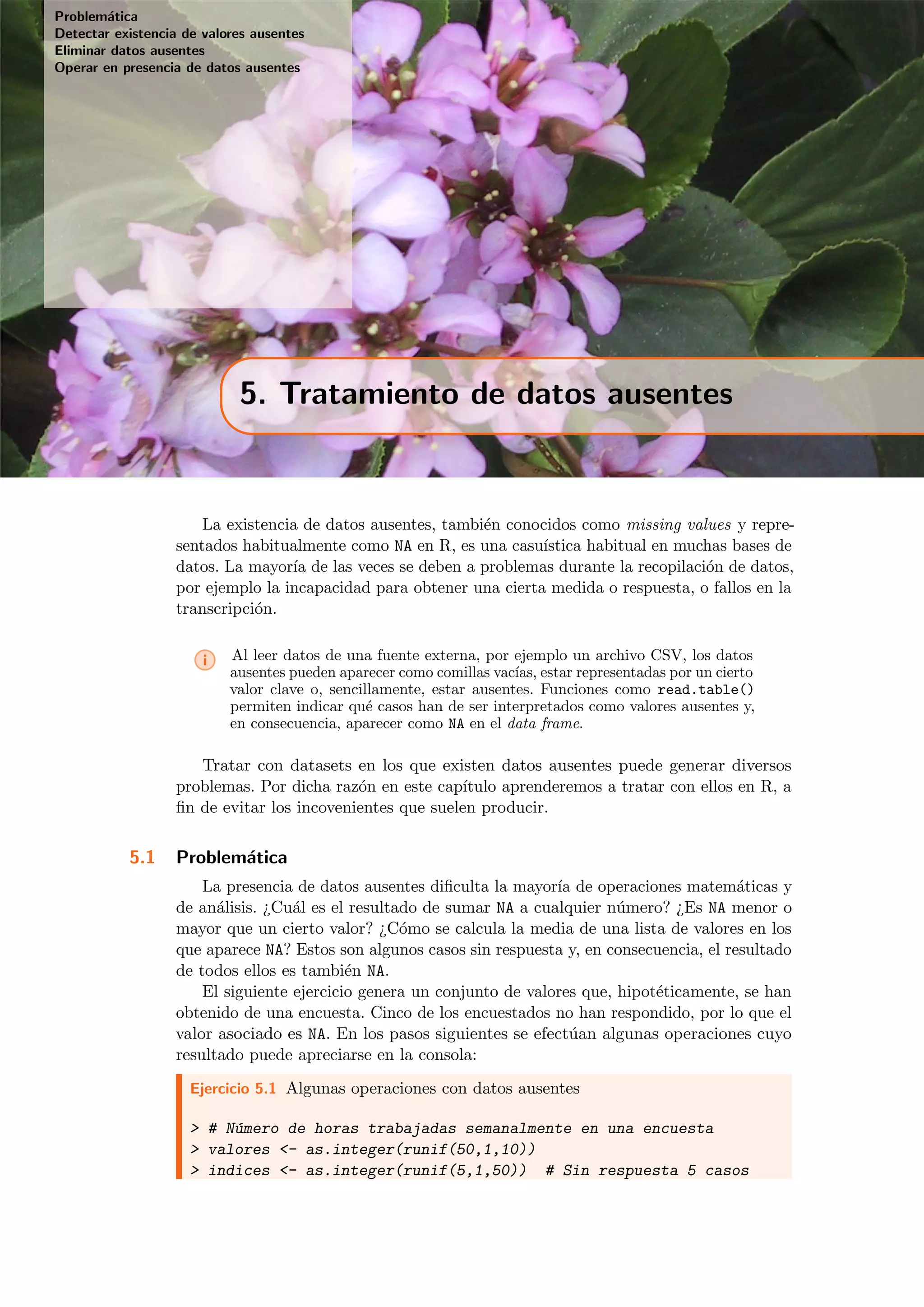 Problem´atica
Detectar existencia de valores ausentes
Eliminar datos ausentes
Operar en presencia de datos ausentes
5. Tratamiento de datos ausentes
La existencia de datos ausentes, tambi´en conocidos como missing values y repre-
sentados habitualmente como NA en R, es una casu´ıstica habitual en muchas bases de
datos. La mayor´ıa de las veces se deben a problemas durante la recopilaci´on de datos,
por ejemplo la incapacidad para obtener una cierta medida o respuesta, o fallos en la
transcripci´on.
i Al leer datos de una fuente externa, por ejemplo un archivo CSV, los datos
ausentes pueden aparecer como comillas vac´ıas, estar representadas por un cierto
valor clave o, sencillamente, estar ausentes. Funciones como read.table()
permiten indicar qu´e casos han de ser interpretados como valores ausentes y,
en consecuencia, aparecer como NA en el data frame.
Tratar con datasets en los que existen datos ausentes puede generar diversos
problemas. Por dicha raz´on en este cap´ıtulo aprenderemos a tratar con ellos en R, a
ﬁn de evitar los incovenientes que suelen producir.
5.1 Problem´atica
La presencia de datos ausentes diﬁculta la mayor´ıa de operaciones matem´aticas y
de an´alisis. ¿Cu´al es el resultado de sumar NA a cualquier n´umero? ¿Es NA menor o
mayor que un cierto valor? ¿C´omo se calcula la media de una lista de valores en los
que aparece NA? Estos son algunos casos sin respuesta y, en consecuencia, el resultado
de todos ellos es tambi´en NA.
El siguiente ejercicio genera un conjunto de valores que, hipot´eticamente, se han
obtenido de una encuesta. Cinco de los encuestados no han respondido, por lo que el
valor asociado es NA. En los pasos siguientes se efect´uan algunas operaciones cuyo
resultado puede apreciarse en la consola:
Ejercicio 5.1 Algunas operaciones con datos ausentes
> # N´umero de horas trabajadas semanalmente en una encuesta
> valores <- as.integer(runif(50,1,10))
> indices <- as.integer(runif(5,1,50)) # Sin respuesta 5 casos
 