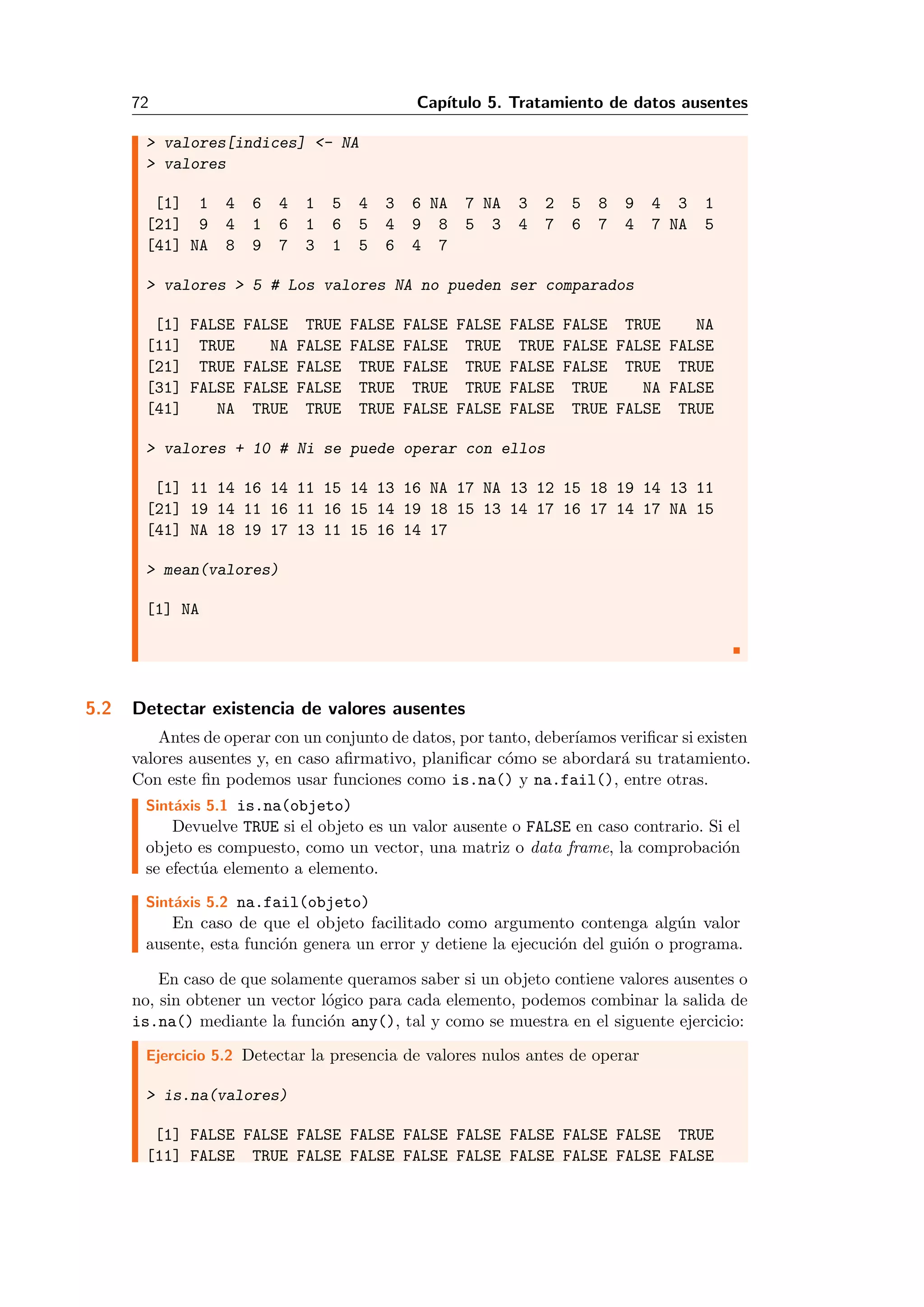 72 Cap´ıtulo 5. Tratamiento de datos ausentes
> valores[indices] <- NA
> valores
[1] 1 4 6 4 1 5 4 3 6 NA 7 NA 3 2 5 8 9 4 3 1
[21] 9 4 1 6 1 6 5 4 9 8 5 3 4 7 6 7 4 7 NA 5
[41] NA 8 9 7 3 1 5 6 4 7
> valores > 5 # Los valores NA no pueden ser comparados
[1] FALSE FALSE TRUE FALSE FALSE FALSE FALSE FALSE TRUE NA
[11] TRUE NA FALSE FALSE FALSE TRUE TRUE FALSE FALSE FALSE
[21] TRUE FALSE FALSE TRUE FALSE TRUE FALSE FALSE TRUE TRUE
[31] FALSE FALSE FALSE TRUE TRUE TRUE FALSE TRUE NA FALSE
[41] NA TRUE TRUE TRUE FALSE FALSE FALSE TRUE FALSE TRUE
> valores + 10 # Ni se puede operar con ellos
[1] 11 14 16 14 11 15 14 13 16 NA 17 NA 13 12 15 18 19 14 13 11
[21] 19 14 11 16 11 16 15 14 19 18 15 13 14 17 16 17 14 17 NA 15
[41] NA 18 19 17 13 11 15 16 14 17
> mean(valores)
[1] NA
5.2 Detectar existencia de valores ausentes
Antes de operar con un conjunto de datos, por tanto, deber´ıamos veriﬁcar si existen
valores ausentes y, en caso aﬁrmativo, planiﬁcar c´omo se abordar´a su tratamiento.
Con este ﬁn podemos usar funciones como is.na() y na.fail(), entre otras.
Sint´axis 5.1 is.na(objeto)
Devuelve TRUE si el objeto es un valor ausente o FALSE en caso contrario. Si el
objeto es compuesto, como un vector, una matriz o data frame, la comprobaci´on
se efect´ua elemento a elemento.
Sint´axis 5.2 na.fail(objeto)
En caso de que el objeto facilitado como argumento contenga alg´un valor
ausente, esta funci´on genera un error y detiene la ejecuci´on del gui´on o programa.
En caso de que solamente queramos saber si un objeto contiene valores ausentes o
no, sin obtener un vector l´ogico para cada elemento, podemos combinar la salida de
is.na() mediante la funci´on any(), tal y como se muestra en el siguente ejercicio:
Ejercicio 5.2 Detectar la presencia de valores nulos antes de operar
> is.na(valores)
[1] FALSE FALSE FALSE FALSE FALSE FALSE FALSE FALSE FALSE TRUE
[11] FALSE TRUE FALSE FALSE FALSE FALSE FALSE FALSE FALSE FALSE
 