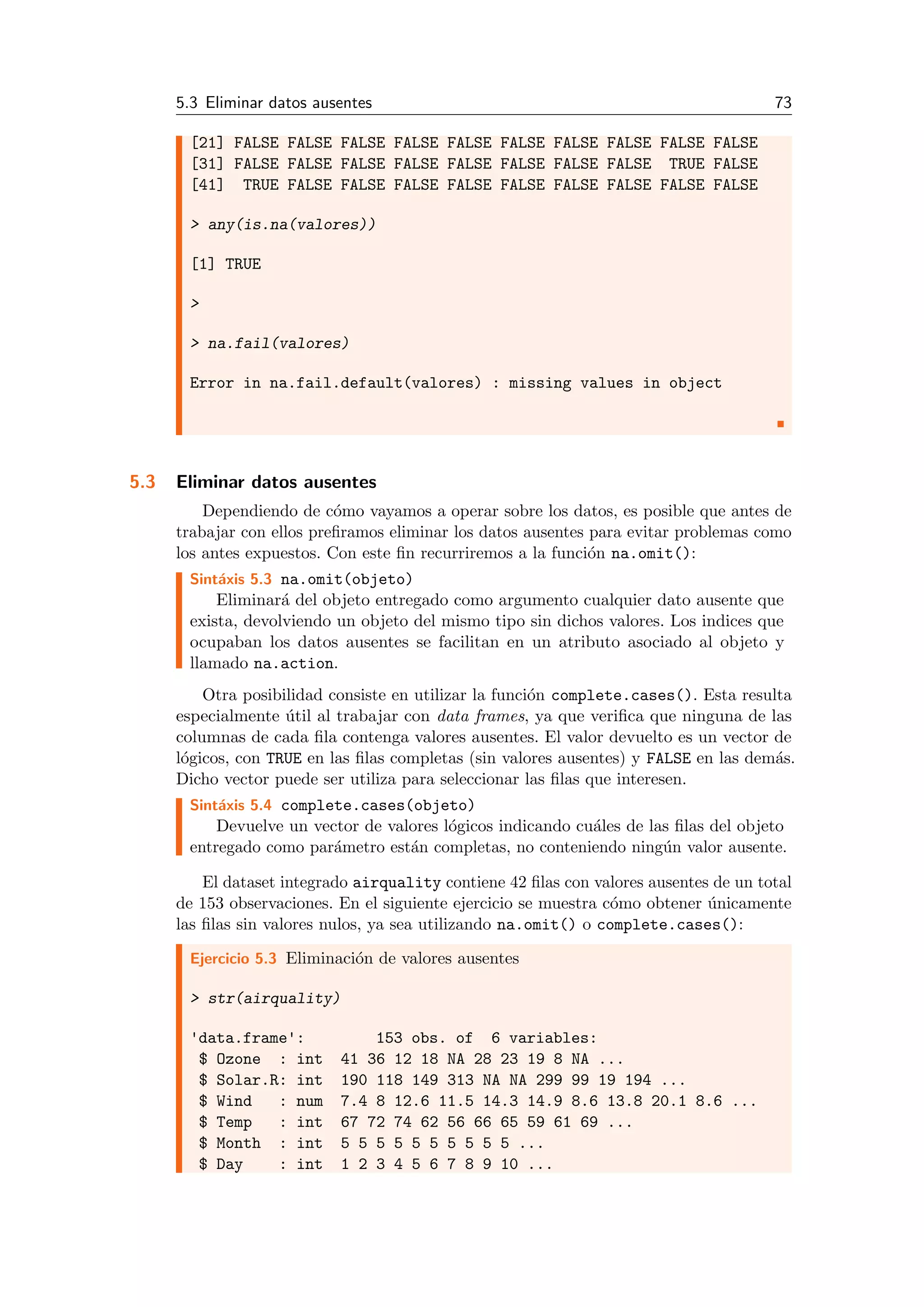 5.3 Eliminar datos ausentes 73
[21] FALSE FALSE FALSE FALSE FALSE FALSE FALSE FALSE FALSE FALSE
[31] FALSE FALSE FALSE FALSE FALSE FALSE FALSE FALSE TRUE FALSE
[41] TRUE FALSE FALSE FALSE FALSE FALSE FALSE FALSE FALSE FALSE
> any(is.na(valores))
[1] TRUE
>
> na.fail(valores)
Error in na.fail.default(valores) : missing values in object
5.3 Eliminar datos ausentes
Dependiendo de c´omo vayamos a operar sobre los datos, es posible que antes de
trabajar con ellos preﬁramos eliminar los datos ausentes para evitar problemas como
los antes expuestos. Con este ﬁn recurriremos a la funci´on na.omit():
Sint´axis 5.3 na.omit(objeto)
Eliminar´a del objeto entregado como argumento cualquier dato ausente que
exista, devolviendo un objeto del mismo tipo sin dichos valores. Los indices que
ocupaban los datos ausentes se facilitan en un atributo asociado al objeto y
llamado na.action.
Otra posibilidad consiste en utilizar la funci´on complete.cases(). Esta resulta
especialmente ´util al trabajar con data frames, ya que veriﬁca que ninguna de las
columnas de cada ﬁla contenga valores ausentes. El valor devuelto es un vector de
l´ogicos, con TRUE en las ﬁlas completas (sin valores ausentes) y FALSE en las dem´as.
Dicho vector puede ser utiliza para seleccionar las ﬁlas que interesen.
Sint´axis 5.4 complete.cases(objeto)
Devuelve un vector de valores l´ogicos indicando cu´ales de las ﬁlas del objeto
entregado como par´ametro est´an completas, no conteniendo ning´un valor ausente.
El dataset integrado airquality contiene 42 ﬁlas con valores ausentes de un total
de 153 observaciones. En el siguiente ejercicio se muestra c´omo obtener ´unicamente
las ﬁlas sin valores nulos, ya sea utilizando na.omit() o complete.cases():
Ejercicio 5.3 Eliminaci´on de valores ausentes
> str(airquality)
'data.frame': 153 obs. of 6 variables:
$ Ozone : int 41 36 12 18 NA 28 23 19 8 NA ...
$ Solar.R: int 190 118 149 313 NA NA 299 99 19 194 ...
$ Wind : num 7.4 8 12.6 11.5 14.3 14.9 8.6 13.8 20.1 8.6 ...
$ Temp : int 67 72 74 62 56 66 65 59 61 69 ...
$ Month : int 5 5 5 5 5 5 5 5 5 5 ...
$ Day : int 1 2 3 4 5 6 7 8 9 10 ...
 