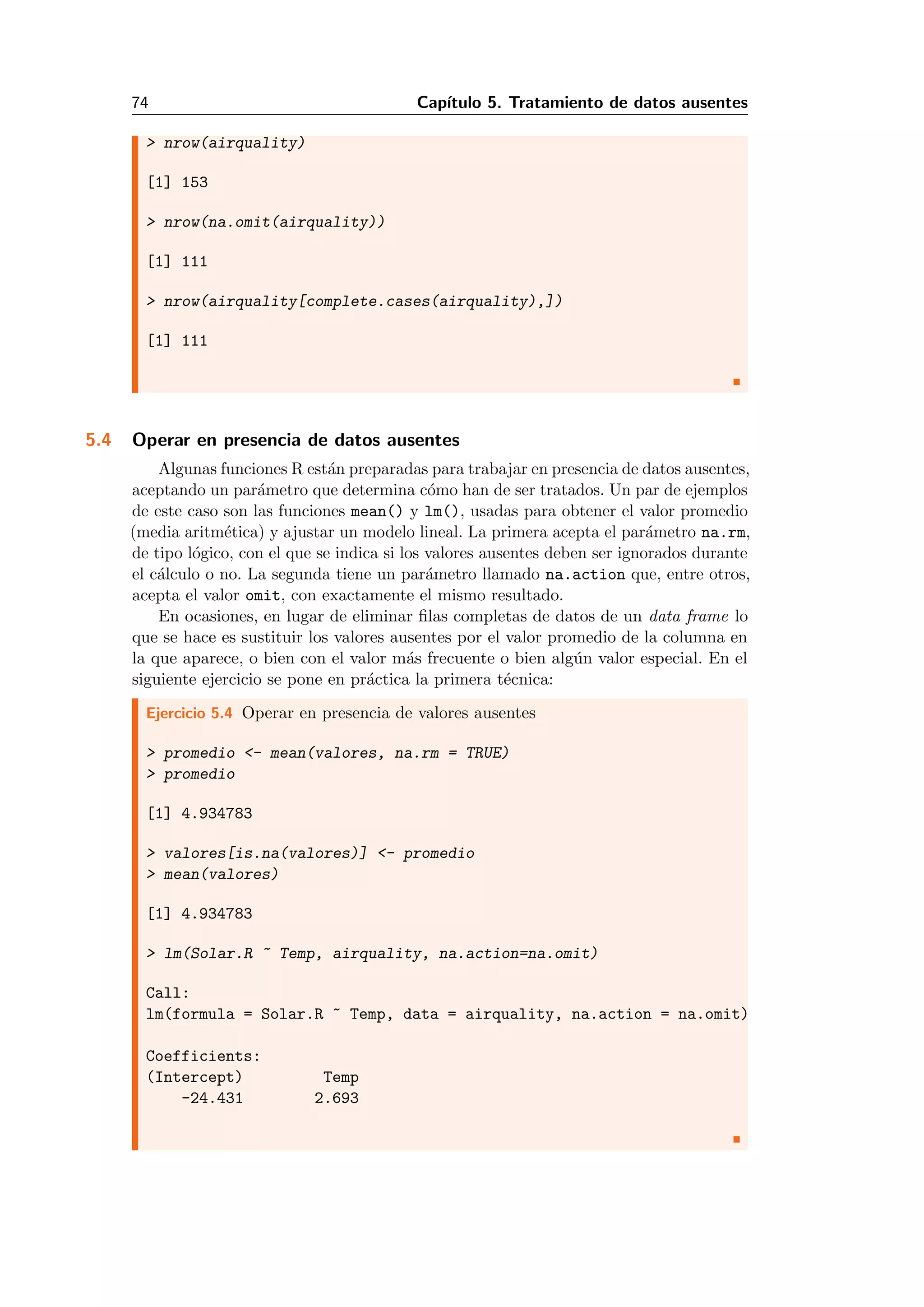 74 Cap´ıtulo 5. Tratamiento de datos ausentes
> nrow(airquality)
[1] 153
> nrow(na.omit(airquality))
[1] 111
> nrow(airquality[complete.cases(airquality),])
[1] 111
5.4 Operar en presencia de datos ausentes
Algunas funciones R est´an preparadas para trabajar en presencia de datos ausentes,
aceptando un par´ametro que determina c´omo han de ser tratados. Un par de ejemplos
de este caso son las funciones mean() y lm(), usadas para obtener el valor promedio
(media aritm´etica) y ajustar un modelo lineal. La primera acepta el par´ametro na.rm,
de tipo l´ogico, con el que se indica si los valores ausentes deben ser ignorados durante
el c´alculo o no. La segunda tiene un par´ametro llamado na.action que, entre otros,
acepta el valor omit, con exactamente el mismo resultado.
En ocasiones, en lugar de eliminar ﬁlas completas de datos de un data frame lo
que se hace es sustituir los valores ausentes por el valor promedio de la columna en
la que aparece, o bien con el valor m´as frecuente o bien alg´un valor especial. En el
siguiente ejercicio se pone en pr´actica la primera t´ecnica:
Ejercicio 5.4 Operar en presencia de valores ausentes
> promedio <- mean(valores, na.rm = TRUE)
> promedio
[1] 4.934783
> valores[is.na(valores)] <- promedio
> mean(valores)
[1] 4.934783
> lm(Solar.R ~ Temp, airquality, na.action=na.omit)
Call:
lm(formula = Solar.R ~ Temp, data = airquality, na.action = na.omit)
Coefficients:
(Intercept) Temp
-24.431 2.693
 