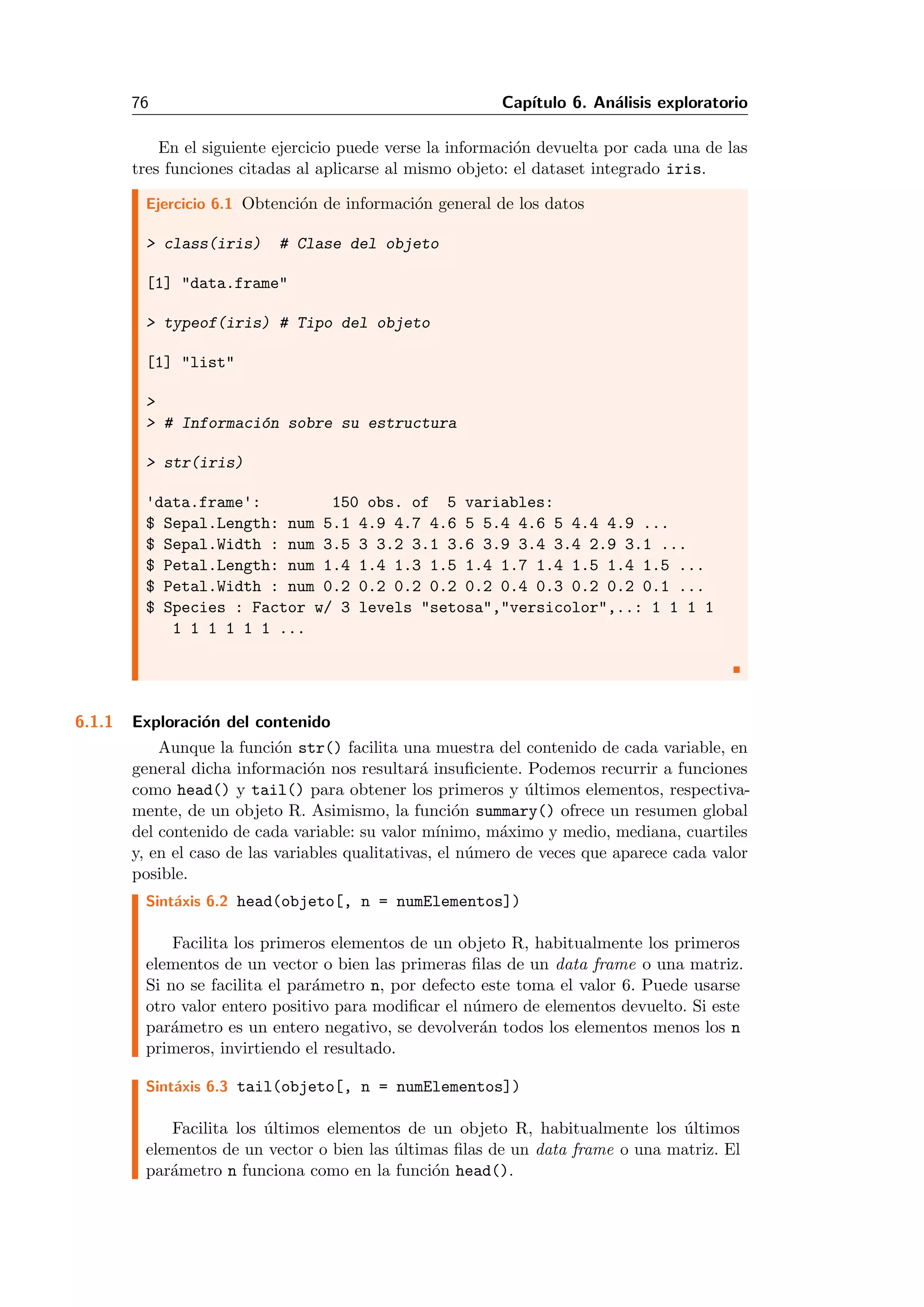 76 Cap´ıtulo 6. An´alisis exploratorio
En el siguiente ejercicio puede verse la informaci´on devuelta por cada una de las
tres funciones citadas al aplicarse al mismo objeto: el dataset integrado iris.
Ejercicio 6.1 Obtenci´on de informaci´on general de los datos
> class(iris) # Clase del objeto
[1] "data.frame"
> typeof(iris) # Tipo del objeto
[1] "list"
>
> # Informaci´on sobre su estructura
> str(iris)
'data.frame': 150 obs. of 5 variables:
$ Sepal.Length: num 5.1 4.9 4.7 4.6 5 5.4 4.6 5 4.4 4.9 ...
$ Sepal.Width : num 3.5 3 3.2 3.1 3.6 3.9 3.4 3.4 2.9 3.1 ...
$ Petal.Length: num 1.4 1.4 1.3 1.5 1.4 1.7 1.4 1.5 1.4 1.5 ...
$ Petal.Width : num 0.2 0.2 0.2 0.2 0.2 0.4 0.3 0.2 0.2 0.1 ...
$ Species : Factor w/ 3 levels "setosa","versicolor",..: 1 1 1 1
1 1 1 1 1 1 ...
6.1.1 Exploraci´on del contenido
Aunque la funci´on str() facilita una muestra del contenido de cada variable, en
general dicha informaci´on nos resultar´a insuﬁciente. Podemos recurrir a funciones
como head() y tail() para obtener los primeros y ´ultimos elementos, respectiva-
mente, de un objeto R. Asimismo, la funci´on summary() ofrece un resumen global
del contenido de cada variable: su valor m´ınimo, m´aximo y medio, mediana, cuartiles
y, en el caso de las variables qualitativas, el n´umero de veces que aparece cada valor
posible.
Sint´axis 6.2 head(objeto[, n = numElementos])
Facilita los primeros elementos de un objeto R, habitualmente los primeros
elementos de un vector o bien las primeras ﬁlas de un data frame o una matriz.
Si no se facilita el par´ametro n, por defecto este toma el valor 6. Puede usarse
otro valor entero positivo para modiﬁcar el n´umero de elementos devuelto. Si este
par´ametro es un entero negativo, se devolver´an todos los elementos menos los n
primeros, invirtiendo el resultado.
Sint´axis 6.3 tail(objeto[, n = numElementos])
Facilita los ´ultimos elementos de un objeto R, habitualmente los ´ultimos
elementos de un vector o bien las ´ultimas ﬁlas de un data frame o una matriz. El
par´ametro n funciona como en la funci´on head().
 