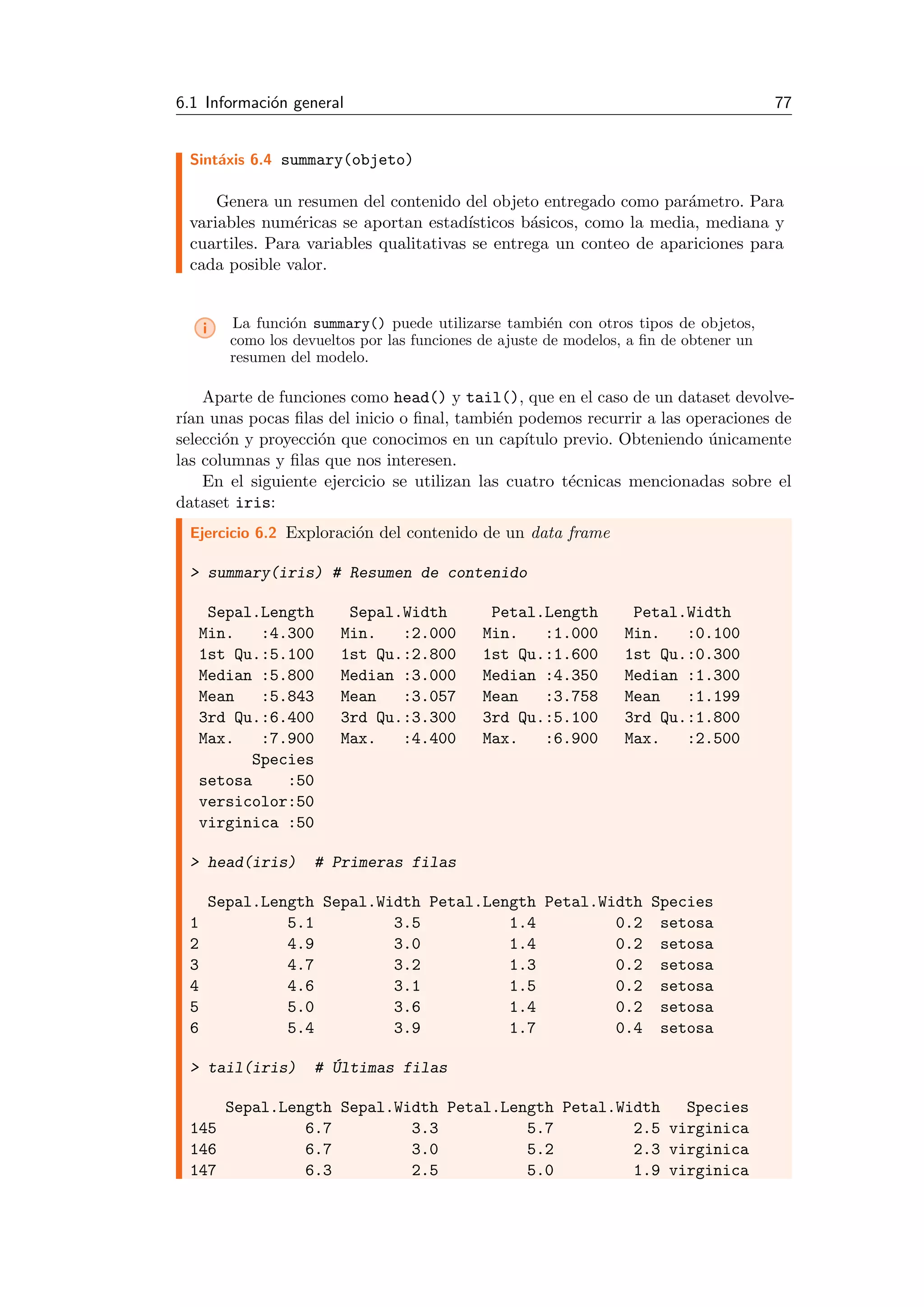 6.1 Informaci´on general 77
Sint´axis 6.4 summary(objeto)
Genera un resumen del contenido del objeto entregado como par´ametro. Para
variables num´ericas se aportan estad´ısticos b´asicos, como la media, mediana y
cuartiles. Para variables qualitativas se entrega un conteo de apariciones para
cada posible valor.
i La funci´on summary() puede utilizarse tambi´en con otros tipos de objetos,
como los devueltos por las funciones de ajuste de modelos, a ﬁn de obtener un
resumen del modelo.
Aparte de funciones como head() y tail(), que en el caso de un dataset devolve-
r´ıan unas pocas ﬁlas del inicio o ﬁnal, tambi´en podemos recurrir a las operaciones de
selecci´on y proyecci´on que conocimos en un cap´ıtulo previo. Obteniendo ´unicamente
las columnas y ﬁlas que nos interesen.
En el siguiente ejercicio se utilizan las cuatro t´ecnicas mencionadas sobre el
dataset iris:
Ejercicio 6.2 Exploraci´on del contenido de un data frame
> summary(iris) # Resumen de contenido
Sepal.Length Sepal.Width Petal.Length Petal.Width
Min. :4.300 Min. :2.000 Min. :1.000 Min. :0.100
1st Qu.:5.100 1st Qu.:2.800 1st Qu.:1.600 1st Qu.:0.300
Median :5.800 Median :3.000 Median :4.350 Median :1.300
Mean :5.843 Mean :3.057 Mean :3.758 Mean :1.199
3rd Qu.:6.400 3rd Qu.:3.300 3rd Qu.:5.100 3rd Qu.:1.800
Max. :7.900 Max. :4.400 Max. :6.900 Max. :2.500
Species
setosa :50
versicolor:50
virginica :50
> head(iris) # Primeras filas
Sepal.Length Sepal.Width Petal.Length Petal.Width Species
1 5.1 3.5 1.4 0.2 setosa
2 4.9 3.0 1.4 0.2 setosa
3 4.7 3.2 1.3 0.2 setosa
4 4.6 3.1 1.5 0.2 setosa
5 5.0 3.6 1.4 0.2 setosa
6 5.4 3.9 1.7 0.4 setosa
> tail(iris) # ´Ultimas filas
Sepal.Length Sepal.Width Petal.Length Petal.Width Species
145 6.7 3.3 5.7 2.5 virginica
146 6.7 3.0 5.2 2.3 virginica
147 6.3 2.5 5.0 1.9 virginica
 