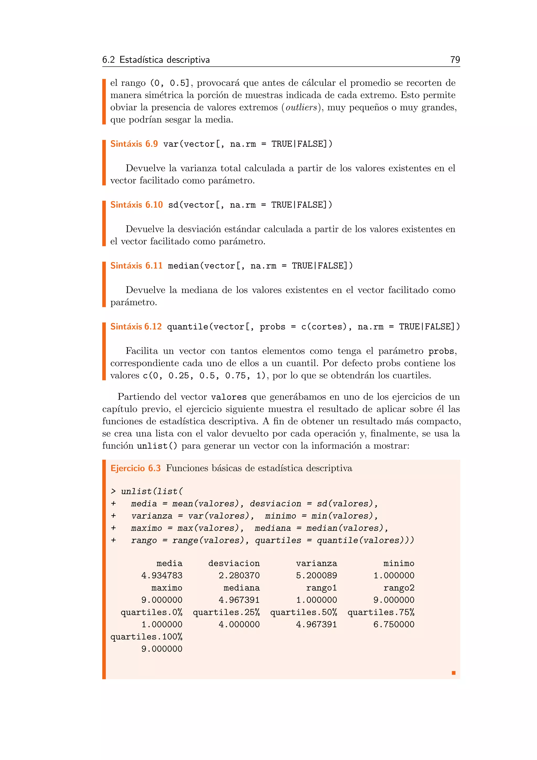 6.2 Estad´ıstica descriptiva 79
el rango (0, 0.5], provocar´a que antes de c´alcular el promedio se recorten de
manera sim´etrica la porci´on de muestras indicada de cada extremo. Esto permite
obviar la presencia de valores extremos (outliers), muy peque˜nos o muy grandes,
que podr´ıan sesgar la media.
Sint´axis 6.9 var(vector[, na.rm = TRUE|FALSE])
Devuelve la varianza total calculada a partir de los valores existentes en el
vector facilitado como par´ametro.
Sint´axis 6.10 sd(vector[, na.rm = TRUE|FALSE])
Devuelve la desviaci´on est´andar calculada a partir de los valores existentes en
el vector facilitado como par´ametro.
Sint´axis 6.11 median(vector[, na.rm = TRUE|FALSE])
Devuelve la mediana de los valores existentes en el vector facilitado como
par´ametro.
Sint´axis 6.12 quantile(vector[, probs = c(cortes), na.rm = TRUE|FALSE])
Facilita un vector con tantos elementos como tenga el par´ametro probs,
correspondiente cada uno de ellos a un cuantil. Por defecto probs contiene los
valores c(0, 0.25, 0.5, 0.75, 1), por lo que se obtendr´an los cuartiles.
Partiendo del vector valores que gener´abamos en uno de los ejercicios de un
cap´ıtulo previo, el ejercicio siguiente muestra el resultado de aplicar sobre ´el las
funciones de estad´ıstica descriptiva. A ﬁn de obtener un resultado m´as compacto,
se crea una lista con el valor devuelto por cada operaci´on y, ﬁnalmente, se usa la
funci´on unlist() para generar un vector con la informaci´on a mostrar:
Ejercicio 6.3 Funciones b´asicas de estad´ıstica descriptiva
> unlist(list(
+ media = mean(valores), desviacion = sd(valores),
+ varianza = var(valores), minimo = min(valores),
+ maximo = max(valores), mediana = median(valores),
+ rango = range(valores), quartiles = quantile(valores)))
media desviacion varianza minimo
4.934783 2.280370 5.200089 1.000000
maximo mediana rango1 rango2
9.000000 4.967391 1.000000 9.000000
quartiles.0% quartiles.25% quartiles.50% quartiles.75%
1.000000 4.000000 4.967391 6.750000
quartiles.100%
9.000000
 