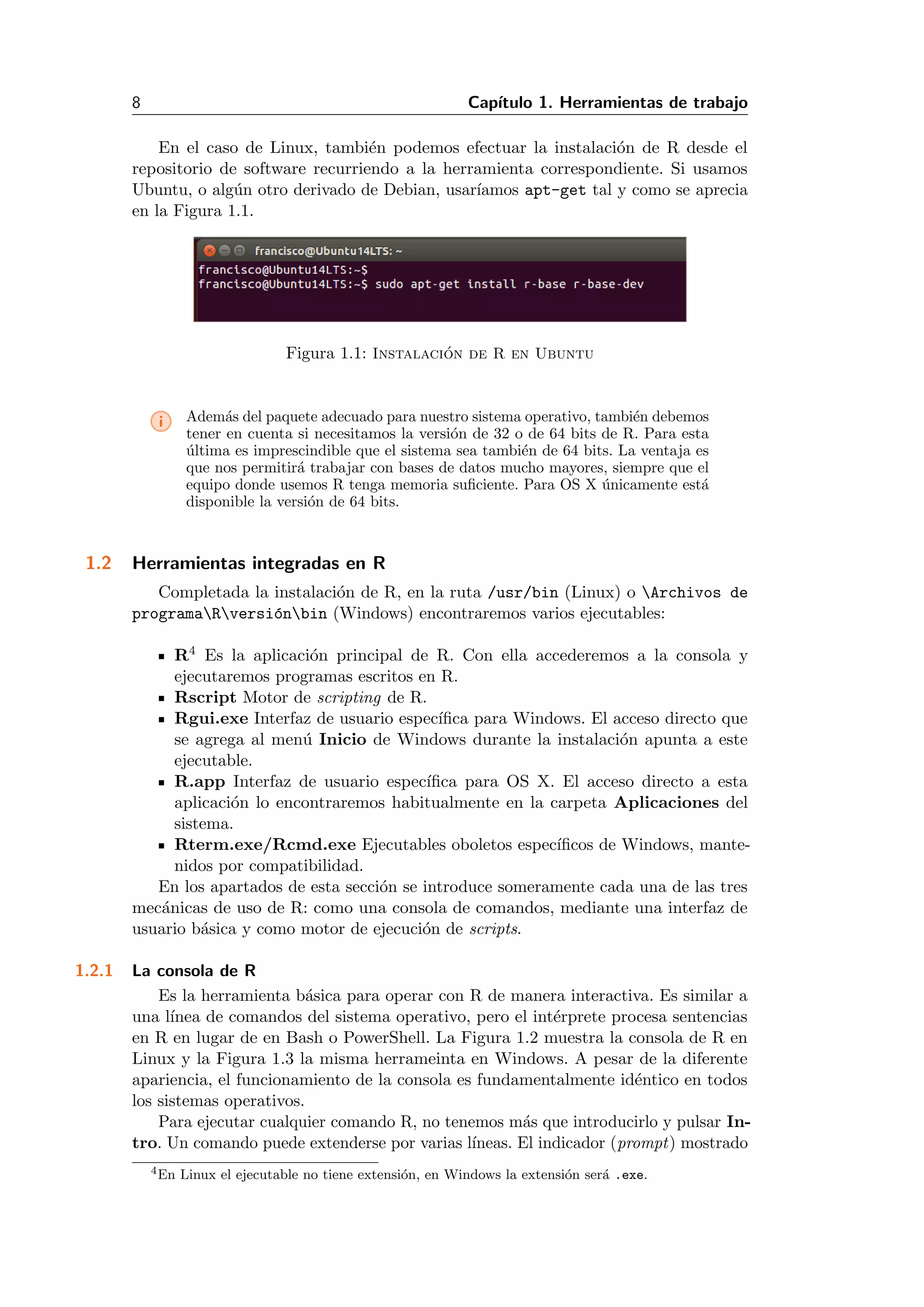 8 Cap´ıtulo 1. Herramientas de trabajo
En el caso de Linux, tambi´en podemos efectuar la instalaci´on de R desde el
repositorio de software recurriendo a la herramienta correspondiente. Si usamos
Ubuntu, o alg´un otro derivado de Debian, usar´ıamos apt-get tal y como se aprecia
en la Figura 1.1.
Figura 1.1: Instalaci´on de R en Ubuntu
i Adem´as del paquete adecuado para nuestro sistema operativo, tambi´en debemos
tener en cuenta si necesitamos la versi´on de 32 o de 64 bits de R. Para esta
´ultima es imprescindible que el sistema sea tambi´en de 64 bits. La ventaja es
que nos permitir´a trabajar con bases de datos mucho mayores, siempre que el
equipo donde usemos R tenga memoria suﬁciente. Para OS X ´unicamente est´a
disponible la versi´on de 64 bits.
1.2 Herramientas integradas en R
Completada la instalaci´on de R, en la ruta /usr/bin (Linux) o Archivos de
programaRversi´onbin (Windows) encontraremos varios ejecutables:
R4 Es la aplicaci´on principal de R. Con ella accederemos a la consola y
ejecutaremos programas escritos en R.
Rscript Motor de scripting de R.
Rgui.exe Interfaz de usuario espec´ıﬁca para Windows. El acceso directo que
se agrega al men´u Inicio de Windows durante la instalaci´on apunta a este
ejecutable.
R.app Interfaz de usuario espec´ıﬁca para OS X. El acceso directo a esta
aplicaci´on lo encontraremos habitualmente en la carpeta Aplicaciones del
sistema.
Rterm.exe/Rcmd.exe Ejecutables oboletos espec´ıﬁcos de Windows, mante-
nidos por compatibilidad.
En los apartados de esta secci´on se introduce someramente cada una de las tres
mec´anicas de uso de R: como una consola de comandos, mediante una interfaz de
usuario b´asica y como motor de ejecuci´on de scripts.
1.2.1 La consola de R
Es la herramienta b´asica para operar con R de manera interactiva. Es similar a
una l´ınea de comandos del sistema operativo, pero el int´erprete procesa sentencias
en R en lugar de en Bash o PowerShell. La Figura 1.2 muestra la consola de R en
Linux y la Figura 1.3 la misma herrameinta en Windows. A pesar de la diferente
apariencia, el funcionamiento de la consola es fundamentalmente id´entico en todos
los sistemas operativos.
Para ejecutar cualquier comando R, no tenemos m´as que introducirlo y pulsar In-
tro. Un comando puede extenderse por varias l´ıneas. El indicador (prompt) mostrado
4En Linux el ejecutable no tiene extensi´on, en Windows la extensi´on ser´a .exe.
 