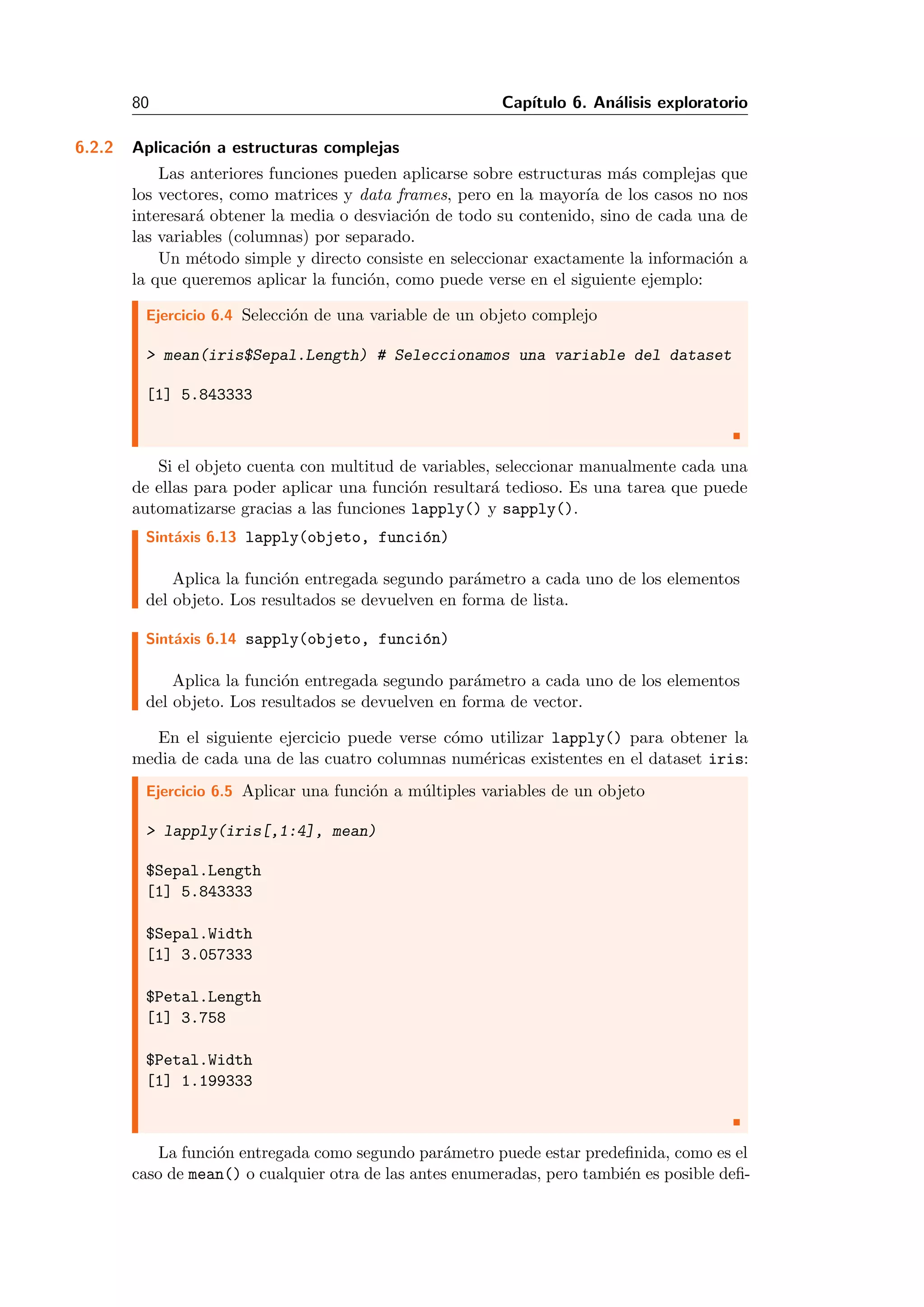 80 Cap´ıtulo 6. An´alisis exploratorio
6.2.2 Aplicaci´on a estructuras complejas
Las anteriores funciones pueden aplicarse sobre estructuras m´as complejas que
los vectores, como matrices y data frames, pero en la mayor´ıa de los casos no nos
interesar´a obtener la media o desviaci´on de todo su contenido, sino de cada una de
las variables (columnas) por separado.
Un m´etodo simple y directo consiste en seleccionar exactamente la informaci´on a
la que queremos aplicar la funci´on, como puede verse en el siguiente ejemplo:
Ejercicio 6.4 Selecci´on de una variable de un objeto complejo
> mean(iris$Sepal.Length) # Seleccionamos una variable del dataset
[1] 5.843333
Si el objeto cuenta con multitud de variables, seleccionar manualmente cada una
de ellas para poder aplicar una funci´on resultar´a tedioso. Es una tarea que puede
automatizarse gracias a las funciones lapply() y sapply().
Sint´axis 6.13 lapply(objeto, funci´on)
Aplica la funci´on entregada segundo par´ametro a cada uno de los elementos
del objeto. Los resultados se devuelven en forma de lista.
Sint´axis 6.14 sapply(objeto, funci´on)
Aplica la funci´on entregada segundo par´ametro a cada uno de los elementos
del objeto. Los resultados se devuelven en forma de vector.
En el siguiente ejercicio puede verse c´omo utilizar lapply() para obtener la
media de cada una de las cuatro columnas num´ericas existentes en el dataset iris:
Ejercicio 6.5 Aplicar una funci´on a m´ultiples variables de un objeto
> lapply(iris[,1:4], mean)
$Sepal.Length
[1] 5.843333
$Sepal.Width
[1] 3.057333
$Petal.Length
[1] 3.758
$Petal.Width
[1] 1.199333
La funci´on entregada como segundo par´ametro puede estar predeﬁnida, como es el
caso de mean() o cualquier otra de las antes enumeradas, pero tambi´en es posible deﬁ-
 