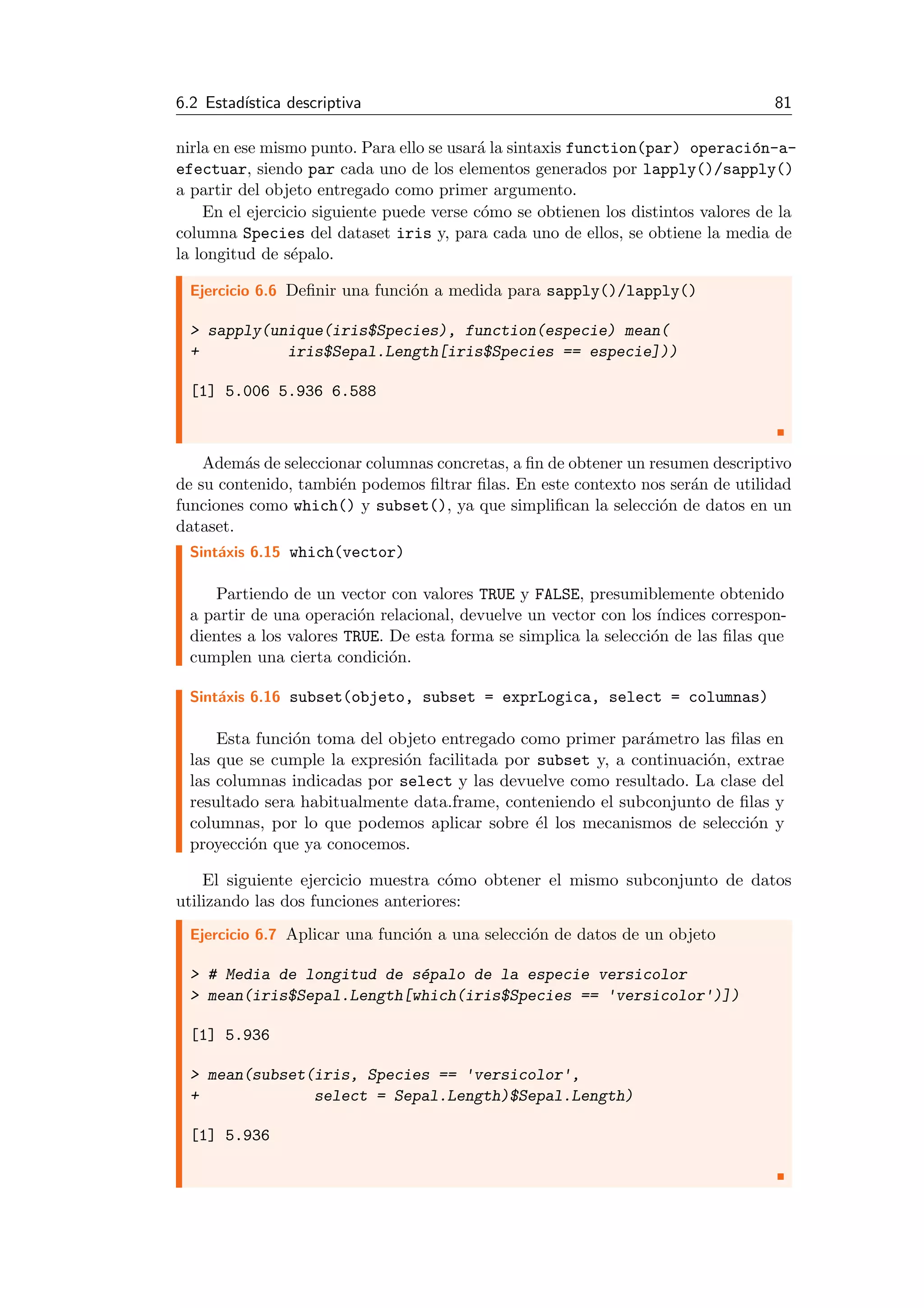 6.2 Estad´ıstica descriptiva 81
nirla en ese mismo punto. Para ello se usar´a la sintaxis function(par) operaci´on-a-
efectuar, siendo par cada uno de los elementos generados por lapply()/sapply()
a partir del objeto entregado como primer argumento.
En el ejercicio siguiente puede verse c´omo se obtienen los distintos valores de la
columna Species del dataset iris y, para cada uno de ellos, se obtiene la media de
la longitud de s´epalo.
Ejercicio 6.6 Deﬁnir una funci´on a medida para sapply()/lapply()
> sapply(unique(iris$Species), function(especie) mean(
+ iris$Sepal.Length[iris$Species == especie]))
[1] 5.006 5.936 6.588
Adem´as de seleccionar columnas concretas, a ﬁn de obtener un resumen descriptivo
de su contenido, tambi´en podemos ﬁltrar ﬁlas. En este contexto nos ser´an de utilidad
funciones como which() y subset(), ya que simpliﬁcan la selecci´on de datos en un
dataset.
Sint´axis 6.15 which(vector)
Partiendo de un vector con valores TRUE y FALSE, presumiblemente obtenido
a partir de una operaci´on relacional, devuelve un vector con los ´ındices correspon-
dientes a los valores TRUE. De esta forma se simplica la selecci´on de las ﬁlas que
cumplen una cierta condici´on.
Sint´axis 6.16 subset(objeto, subset = exprLogica, select = columnas)
Esta funci´on toma del objeto entregado como primer par´ametro las ﬁlas en
las que se cumple la expresi´on facilitada por subset y, a continuaci´on, extrae
las columnas indicadas por select y las devuelve como resultado. La clase del
resultado sera habitualmente data.frame, conteniendo el subconjunto de ﬁlas y
columnas, por lo que podemos aplicar sobre ´el los mecanismos de selecci´on y
proyecci´on que ya conocemos.
El siguiente ejercicio muestra c´omo obtener el mismo subconjunto de datos
utilizando las dos funciones anteriores:
Ejercicio 6.7 Aplicar una funci´on a una selecci´on de datos de un objeto
> # Media de longitud de s´epalo de la especie versicolor
> mean(iris$Sepal.Length[which(iris$Species == 'versicolor')])
[1] 5.936
> mean(subset(iris, Species == 'versicolor',
+ select = Sepal.Length)$Sepal.Length)
[1] 5.936
 