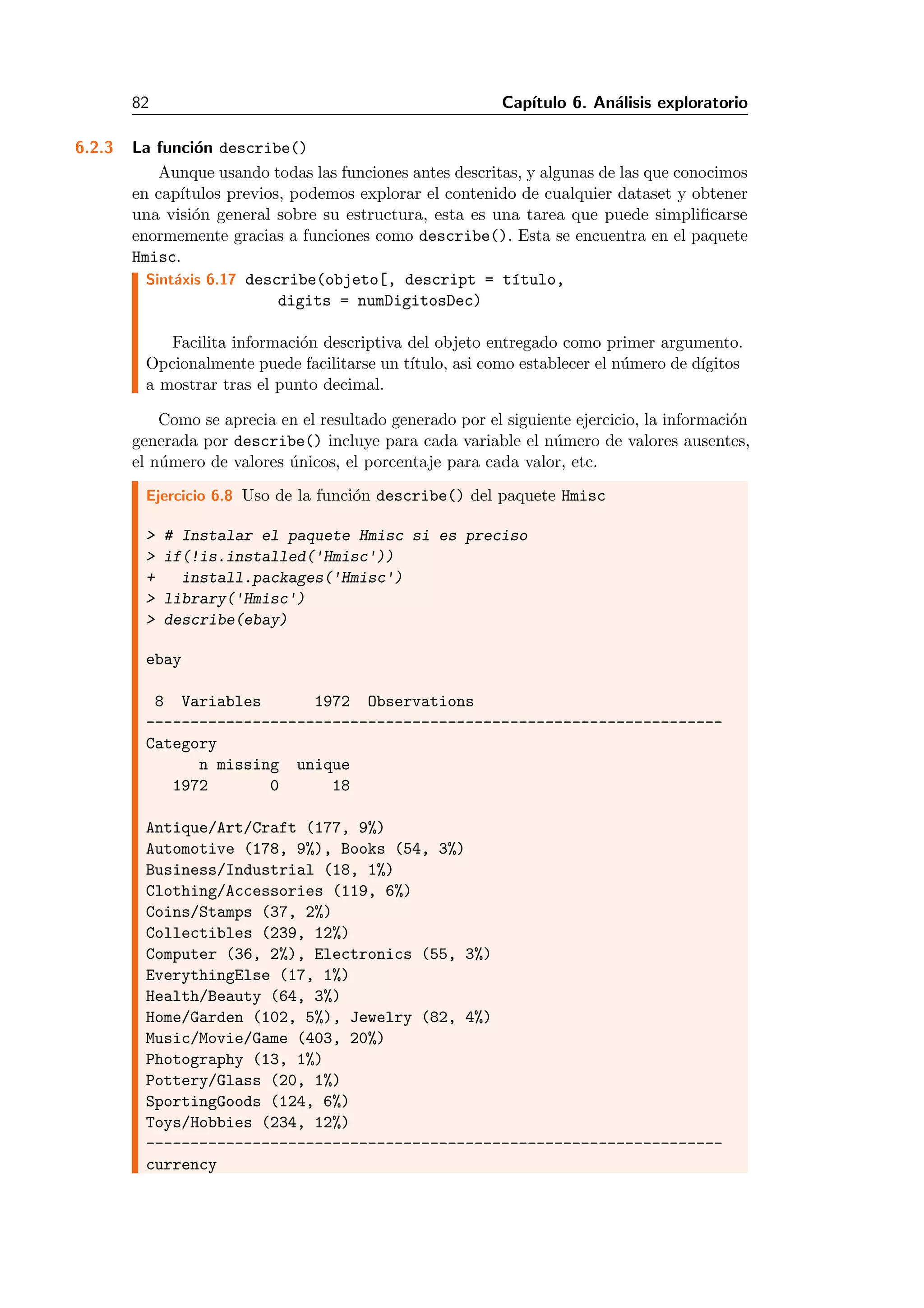 82 Cap´ıtulo 6. An´alisis exploratorio
6.2.3 La funci´on describe()
Aunque usando todas las funciones antes descritas, y algunas de las que conocimos
en cap´ıtulos previos, podemos explorar el contenido de cualquier dataset y obtener
una visi´on general sobre su estructura, esta es una tarea que puede simpliﬁcarse
enormemente gracias a funciones como describe(). Esta se encuentra en el paquete
Hmisc.
Sint´axis 6.17 describe(objeto[, descript = t´ıtulo,
digits = numDigitosDec)
Facilita informaci´on descriptiva del objeto entregado como primer argumento.
Opcionalmente puede facilitarse un t´ıtulo, asi como establecer el n´umero de d´ıgitos
a mostrar tras el punto decimal.
Como se aprecia en el resultado generado por el siguiente ejercicio, la informaci´on
generada por describe() incluye para cada variable el n´umero de valores ausentes,
el n´umero de valores ´unicos, el porcentaje para cada valor, etc.
Ejercicio 6.8 Uso de la funci´on describe() del paquete Hmisc
> # Instalar el paquete Hmisc si es preciso
> if(!is.installed('Hmisc'))
+ install.packages('Hmisc')
> library('Hmisc')
> describe(ebay)
ebay
8 Variables 1972 Observations
-----------------------------------------------------------------
Category
n missing unique
1972 0 18
Antique/Art/Craft (177, 9%)
Automotive (178, 9%), Books (54, 3%)
Business/Industrial (18, 1%)
Clothing/Accessories (119, 6%)
Coins/Stamps (37, 2%)
Collectibles (239, 12%)
Computer (36, 2%), Electronics (55, 3%)
EverythingElse (17, 1%)
Health/Beauty (64, 3%)
Home/Garden (102, 5%), Jewelry (82, 4%)
Music/Movie/Game (403, 20%)
Photography (13, 1%)
Pottery/Glass (20, 1%)
SportingGoods (124, 6%)
Toys/Hobbies (234, 12%)
-----------------------------------------------------------------
currency
 