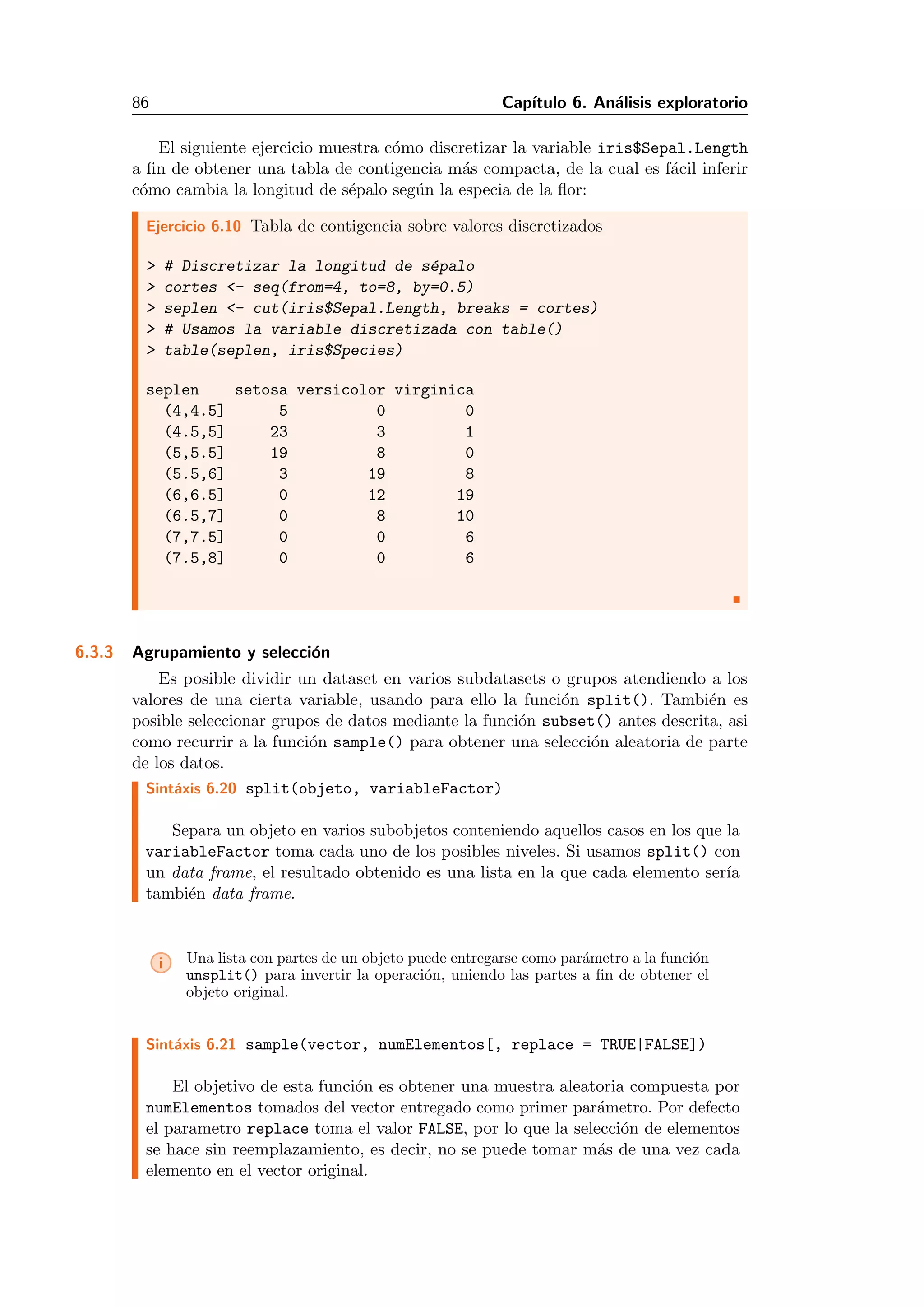 86 Cap´ıtulo 6. An´alisis exploratorio
El siguiente ejercicio muestra c´omo discretizar la variable iris$Sepal.Length
a ﬁn de obtener una tabla de contigencia m´as compacta, de la cual es f´acil inferir
c´omo cambia la longitud de s´epalo seg´un la especia de la ﬂor:
Ejercicio 6.10 Tabla de contigencia sobre valores discretizados
> # Discretizar la longitud de s´epalo
> cortes <- seq(from=4, to=8, by=0.5)
> seplen <- cut(iris$Sepal.Length, breaks = cortes)
> # Usamos la variable discretizada con table()
> table(seplen, iris$Species)
seplen setosa versicolor virginica
(4,4.5] 5 0 0
(4.5,5] 23 3 1
(5,5.5] 19 8 0
(5.5,6] 3 19 8
(6,6.5] 0 12 19
(6.5,7] 0 8 10
(7,7.5] 0 0 6
(7.5,8] 0 0 6
6.3.3 Agrupamiento y selecci´on
Es posible dividir un dataset en varios subdatasets o grupos atendiendo a los
valores de una cierta variable, usando para ello la funci´on split(). Tambi´en es
posible seleccionar grupos de datos mediante la funci´on subset() antes descrita, asi
como recurrir a la funci´on sample() para obtener una selecci´on aleatoria de parte
de los datos.
Sint´axis 6.20 split(objeto, variableFactor)
Separa un objeto en varios subobjetos conteniendo aquellos casos en los que la
variableFactor toma cada uno de los posibles niveles. Si usamos split() con
un data frame, el resultado obtenido es una lista en la que cada elemento ser´ıa
tambi´en data frame.
i Una lista con partes de un objeto puede entregarse como par´ametro a la funci´on
unsplit() para invertir la operaci´on, uniendo las partes a ﬁn de obtener el
objeto original.
Sint´axis 6.21 sample(vector, numElementos[, replace = TRUE|FALSE])
El objetivo de esta funci´on es obtener una muestra aleatoria compuesta por
numElementos tomados del vector entregado como primer par´ametro. Por defecto
el parametro replace toma el valor FALSE, por lo que la selecci´on de elementos
se hace sin reemplazamiento, es decir, no se puede tomar m´as de una vez cada
elemento en el vector original.
 