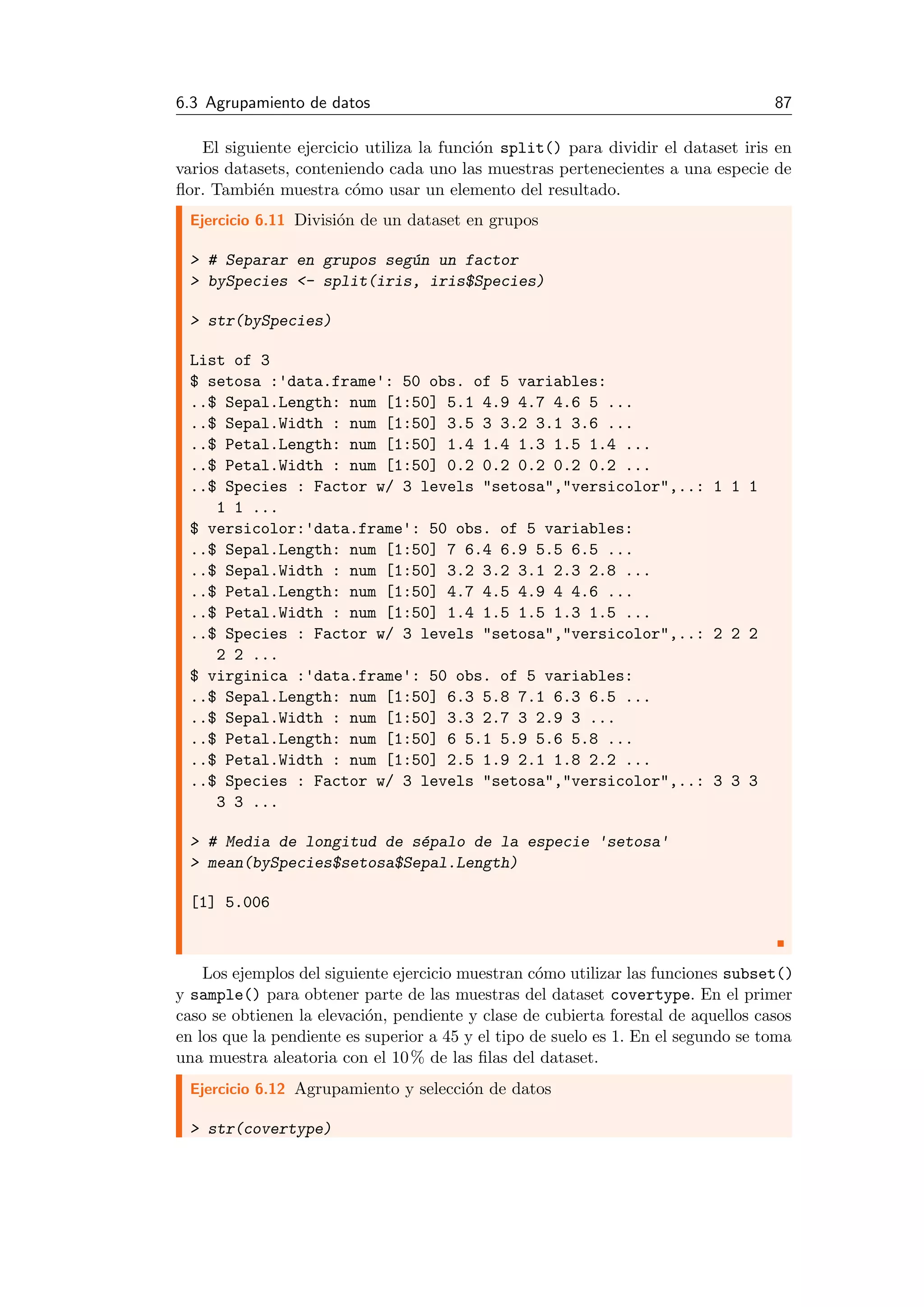 6.3 Agrupamiento de datos 87
El siguiente ejercicio utiliza la funci´on split() para dividir el dataset iris en
varios datasets, conteniendo cada uno las muestras pertenecientes a una especie de
ﬂor. Tambi´en muestra c´omo usar un elemento del resultado.
Ejercicio 6.11 Divisi´on de un dataset en grupos
> # Separar en grupos seg´un un factor
> bySpecies <- split(iris, iris$Species)
> str(bySpecies)
List of 3
$ setosa :'data.frame': 50 obs. of 5 variables:
..$ Sepal.Length: num [1:50] 5.1 4.9 4.7 4.6 5 ...
..$ Sepal.Width : num [1:50] 3.5 3 3.2 3.1 3.6 ...
..$ Petal.Length: num [1:50] 1.4 1.4 1.3 1.5 1.4 ...
..$ Petal.Width : num [1:50] 0.2 0.2 0.2 0.2 0.2 ...
..$ Species : Factor w/ 3 levels "setosa","versicolor",..: 1 1 1
1 1 ...
$ versicolor:'data.frame': 50 obs. of 5 variables:
..$ Sepal.Length: num [1:50] 7 6.4 6.9 5.5 6.5 ...
..$ Sepal.Width : num [1:50] 3.2 3.2 3.1 2.3 2.8 ...
..$ Petal.Length: num [1:50] 4.7 4.5 4.9 4 4.6 ...
..$ Petal.Width : num [1:50] 1.4 1.5 1.5 1.3 1.5 ...
..$ Species : Factor w/ 3 levels "setosa","versicolor",..: 2 2 2
2 2 ...
$ virginica :'data.frame': 50 obs. of 5 variables:
..$ Sepal.Length: num [1:50] 6.3 5.8 7.1 6.3 6.5 ...
..$ Sepal.Width : num [1:50] 3.3 2.7 3 2.9 3 ...
..$ Petal.Length: num [1:50] 6 5.1 5.9 5.6 5.8 ...
..$ Petal.Width : num [1:50] 2.5 1.9 2.1 1.8 2.2 ...
..$ Species : Factor w/ 3 levels "setosa","versicolor",..: 3 3 3
3 3 ...
> # Media de longitud de s´epalo de la especie 'setosa'
> mean(bySpecies$setosa$Sepal.Length)
[1] 5.006
Los ejemplos del siguiente ejercicio muestran c´omo utilizar las funciones subset()
y sample() para obtener parte de las muestras del dataset covertype. En el primer
caso se obtienen la elevaci´on, pendiente y clase de cubierta forestal de aquellos casos
en los que la pendiente es superior a 45 y el tipo de suelo es 1. En el segundo se toma
una muestra aleatoria con el 10% de las ﬁlas del dataset.
Ejercicio 6.12 Agrupamiento y selecci´on de datos
> str(covertype)
 