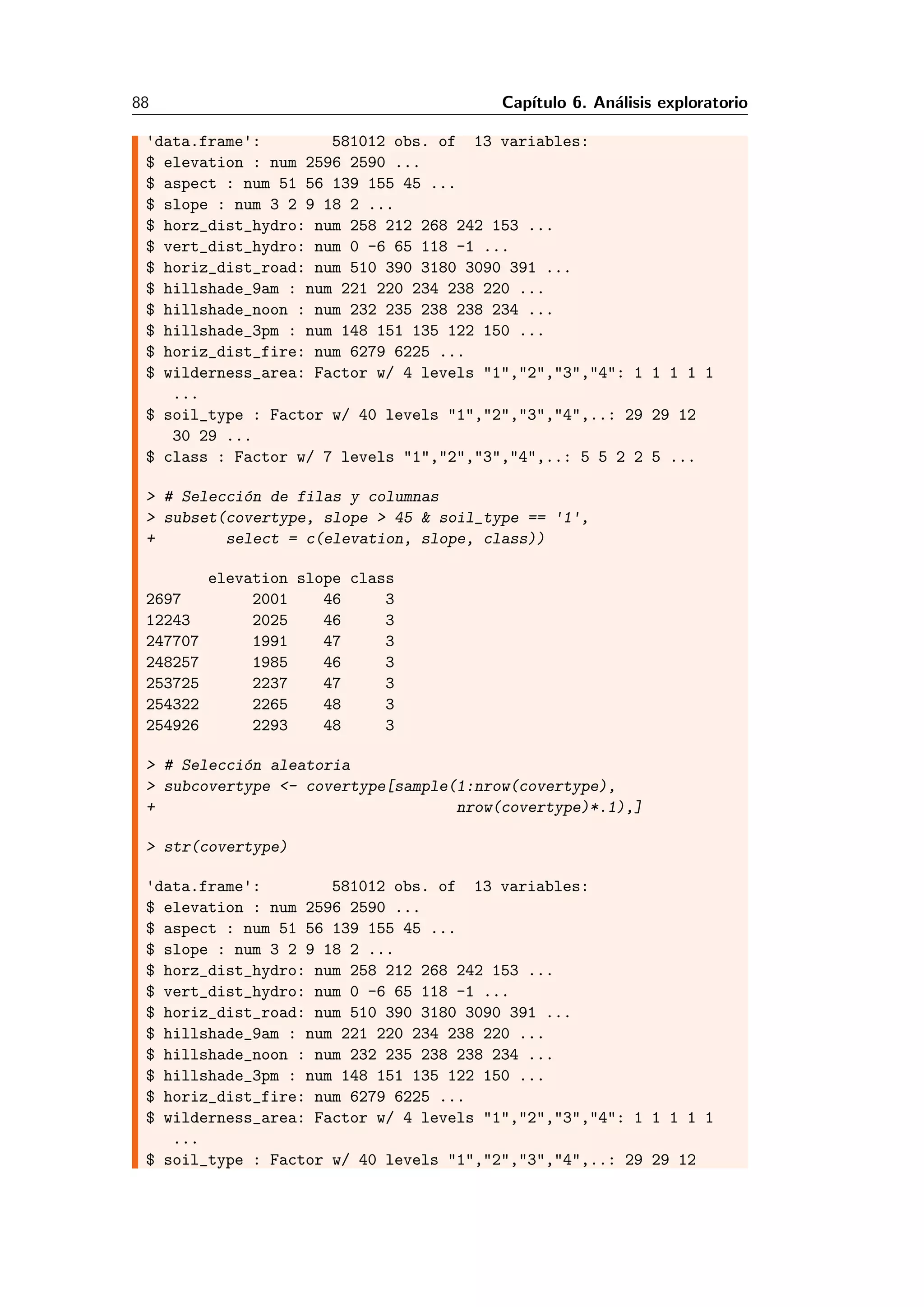 88 Cap´ıtulo 6. An´alisis exploratorio
'data.frame': 581012 obs. of 13 variables:
$ elevation : num 2596 2590 ...
$ aspect : num 51 56 139 155 45 ...
$ slope : num 3 2 9 18 2 ...
$ horz_dist_hydro: num 258 212 268 242 153 ...
$ vert_dist_hydro: num 0 -6 65 118 -1 ...
$ horiz_dist_road: num 510 390 3180 3090 391 ...
$ hillshade_9am : num 221 220 234 238 220 ...
$ hillshade_noon : num 232 235 238 238 234 ...
$ hillshade_3pm : num 148 151 135 122 150 ...
$ horiz_dist_fire: num 6279 6225 ...
$ wilderness_area: Factor w/ 4 levels "1","2","3","4": 1 1 1 1 1
...
$ soil_type : Factor w/ 40 levels "1","2","3","4",..: 29 29 12
30 29 ...
$ class : Factor w/ 7 levels "1","2","3","4",..: 5 5 2 2 5 ...
> # Selecci´on de filas y columnas
> subset(covertype, slope > 45 & soil_type == '1',
+ select = c(elevation, slope, class))
elevation slope class
2697 2001 46 3
12243 2025 46 3
247707 1991 47 3
248257 1985 46 3
253725 2237 47 3
254322 2265 48 3
254926 2293 48 3
> # Selecci´on aleatoria
> subcovertype <- covertype[sample(1:nrow(covertype),
+ nrow(covertype)*.1),]
> str(covertype)
'data.frame': 581012 obs. of 13 variables:
$ elevation : num 2596 2590 ...
$ aspect : num 51 56 139 155 45 ...
$ slope : num 3 2 9 18 2 ...
$ horz_dist_hydro: num 258 212 268 242 153 ...
$ vert_dist_hydro: num 0 -6 65 118 -1 ...
$ horiz_dist_road: num 510 390 3180 3090 391 ...
$ hillshade_9am : num 221 220 234 238 220 ...
$ hillshade_noon : num 232 235 238 238 234 ...
$ hillshade_3pm : num 148 151 135 122 150 ...
$ horiz_dist_fire: num 6279 6225 ...
$ wilderness_area: Factor w/ 4 levels "1","2","3","4": 1 1 1 1 1
...
$ soil_type : Factor w/ 40 levels "1","2","3","4",..: 29 29 12
 