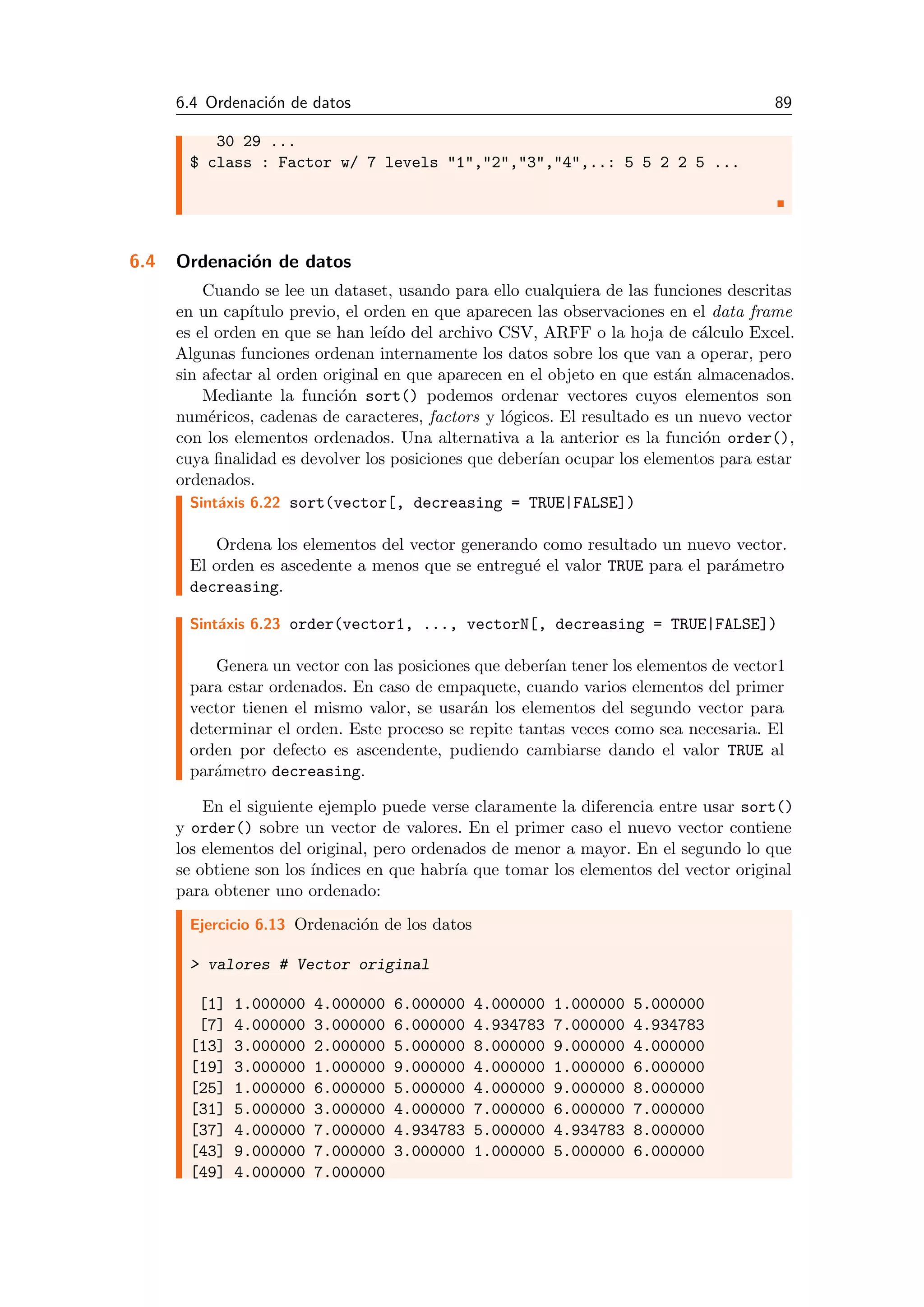 6.4 Ordenaci´on de datos 89
30 29 ...
$ class : Factor w/ 7 levels "1","2","3","4",..: 5 5 2 2 5 ...
6.4 Ordenaci´on de datos
Cuando se lee un dataset, usando para ello cualquiera de las funciones descritas
en un cap´ıtulo previo, el orden en que aparecen las observaciones en el data frame
es el orden en que se han le´ıdo del archivo CSV, ARFF o la hoja de c´alculo Excel.
Algunas funciones ordenan internamente los datos sobre los que van a operar, pero
sin afectar al orden original en que aparecen en el objeto en que est´an almacenados.
Mediante la funci´on sort() podemos ordenar vectores cuyos elementos son
num´ericos, cadenas de caracteres, factors y l´ogicos. El resultado es un nuevo vector
con los elementos ordenados. Una alternativa a la anterior es la funci´on order(),
cuya ﬁnalidad es devolver los posiciones que deber´ıan ocupar los elementos para estar
ordenados.
Sint´axis 6.22 sort(vector[, decreasing = TRUE|FALSE])
Ordena los elementos del vector generando como resultado un nuevo vector.
El orden es ascedente a menos que se entregu´e el valor TRUE para el par´ametro
decreasing.
Sint´axis 6.23 order(vector1, ..., vectorN[, decreasing = TRUE|FALSE])
Genera un vector con las posiciones que deber´ıan tener los elementos de vector1
para estar ordenados. En caso de empaquete, cuando varios elementos del primer
vector tienen el mismo valor, se usar´an los elementos del segundo vector para
determinar el orden. Este proceso se repite tantas veces como sea necesaria. El
orden por defecto es ascendente, pudiendo cambiarse dando el valor TRUE al
par´ametro decreasing.
En el siguiente ejemplo puede verse claramente la diferencia entre usar sort()
y order() sobre un vector de valores. En el primer caso el nuevo vector contiene
los elementos del original, pero ordenados de menor a mayor. En el segundo lo que
se obtiene son los ´ındices en que habr´ıa que tomar los elementos del vector original
para obtener uno ordenado:
Ejercicio 6.13 Ordenaci´on de los datos
> valores # Vector original
[1] 1.000000 4.000000 6.000000 4.000000 1.000000 5.000000
[7] 4.000000 3.000000 6.000000 4.934783 7.000000 4.934783
[13] 3.000000 2.000000 5.000000 8.000000 9.000000 4.000000
[19] 3.000000 1.000000 9.000000 4.000000 1.000000 6.000000
[25] 1.000000 6.000000 5.000000 4.000000 9.000000 8.000000
[31] 5.000000 3.000000 4.000000 7.000000 6.000000 7.000000
[37] 4.000000 7.000000 4.934783 5.000000 4.934783 8.000000
[43] 9.000000 7.000000 3.000000 1.000000 5.000000 6.000000
[49] 4.000000 7.000000
 