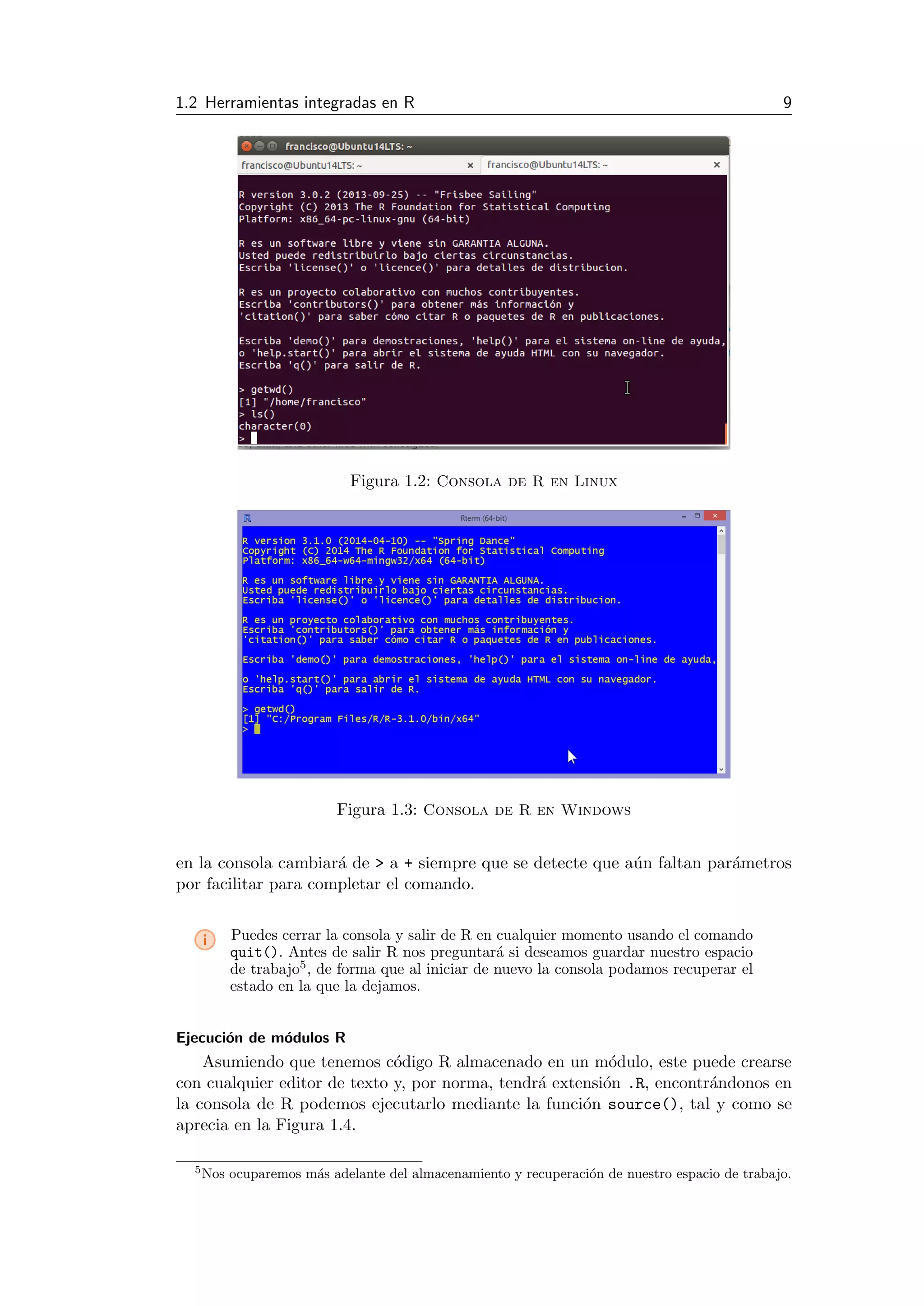 1.2 Herramientas integradas en R 9
Figura 1.2: Consola de R en Linux
Figura 1.3: Consola de R en Windows
en la consola cambiar´a de > a + siempre que se detecte que a´un faltan par´ametros
por facilitar para completar el comando.
i Puedes cerrar la consola y salir de R en cualquier momento usando el comando
quit(). Antes de salir R nos preguntar´a si deseamos guardar nuestro espacio
de trabajo5, de forma que al iniciar de nuevo la consola podamos recuperar el
estado en la que la dejamos.
Ejecuci´on de m´odulos R
Asumiendo que tenemos c´odigo R almacenado en un m´odulo, este puede crearse
con cualquier editor de texto y, por norma, tendr´a extensi´on .R, encontr´andonos en
la consola de R podemos ejecutarlo mediante la funci´on source(), tal y como se
aprecia en la Figura 1.4.
5Nos ocuparemos m´as adelante del almacenamiento y recuperaci´on de nuestro espacio de trabajo.
 