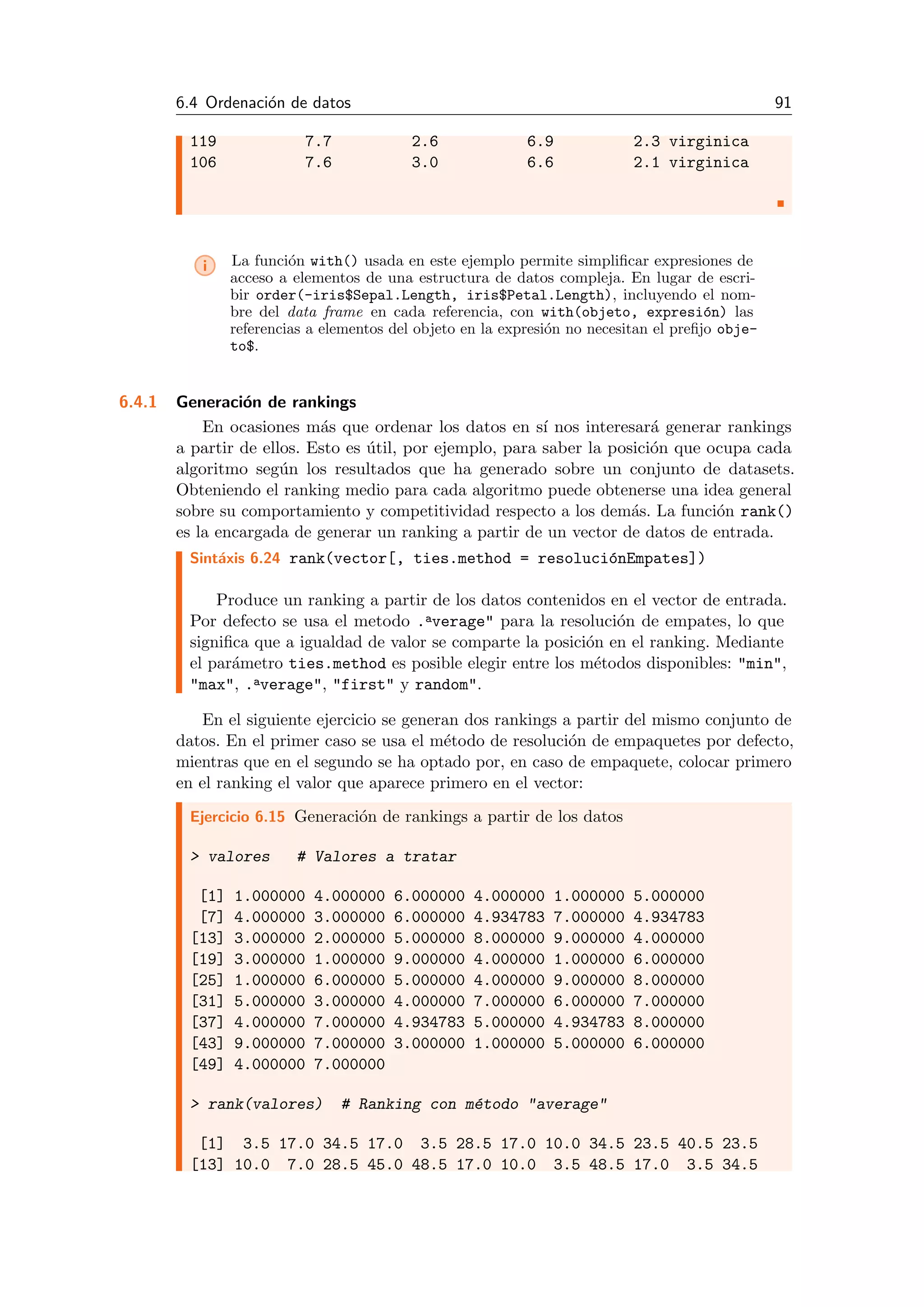 6.4 Ordenaci´on de datos 91
119 7.7 2.6 6.9 2.3 virginica
106 7.6 3.0 6.6 2.1 virginica
i La funci´on with() usada en este ejemplo permite simpliﬁcar expresiones de
acceso a elementos de una estructura de datos compleja. En lugar de escri-
bir order(-iris$Sepal.Length, iris$Petal.Length), incluyendo el nom-
bre del data frame en cada referencia, con with(objeto, expresi´on) las
referencias a elementos del objeto en la expresi´on no necesitan el preﬁjo obje-
to$.
6.4.1 Generaci´on de rankings
En ocasiones m´as que ordenar los datos en s´ı nos interesar´a generar rankings
a partir de ellos. Esto es ´util, por ejemplo, para saber la posici´on que ocupa cada
algoritmo seg´un los resultados que ha generado sobre un conjunto de datasets.
Obteniendo el ranking medio para cada algoritmo puede obtenerse una idea general
sobre su comportamiento y competitividad respecto a los dem´as. La funci´on rank()
es la encargada de generar un ranking a partir de un vector de datos de entrada.
Sint´axis 6.24 rank(vector[, ties.method = resoluci´onEmpates])
Produce un ranking a partir de los datos contenidos en el vector de entrada.
Por defecto se usa el metodo .average" para la resoluci´on de empates, lo que
signiﬁca que a igualdad de valor se comparte la posici´on en el ranking. Mediante
el par´ametro ties.method es posible elegir entre los m´etodos disponibles: "min",
"max", .average", "first" y random".
En el siguiente ejercicio se generan dos rankings a partir del mismo conjunto de
datos. En el primer caso se usa el m´etodo de resoluci´on de empaquetes por defecto,
mientras que en el segundo se ha optado por, en caso de empaquete, colocar primero
en el ranking el valor que aparece primero en el vector:
Ejercicio 6.15 Generaci´on de rankings a partir de los datos
> valores # Valores a tratar
[1] 1.000000 4.000000 6.000000 4.000000 1.000000 5.000000
[7] 4.000000 3.000000 6.000000 4.934783 7.000000 4.934783
[13] 3.000000 2.000000 5.000000 8.000000 9.000000 4.000000
[19] 3.000000 1.000000 9.000000 4.000000 1.000000 6.000000
[25] 1.000000 6.000000 5.000000 4.000000 9.000000 8.000000
[31] 5.000000 3.000000 4.000000 7.000000 6.000000 7.000000
[37] 4.000000 7.000000 4.934783 5.000000 4.934783 8.000000
[43] 9.000000 7.000000 3.000000 1.000000 5.000000 6.000000
[49] 4.000000 7.000000
> rank(valores) # Ranking con m´etodo "average"
[1] 3.5 17.0 34.5 17.0 3.5 28.5 17.0 10.0 34.5 23.5 40.5 23.5
[13] 10.0 7.0 28.5 45.0 48.5 17.0 10.0 3.5 48.5 17.0 3.5 34.5
 