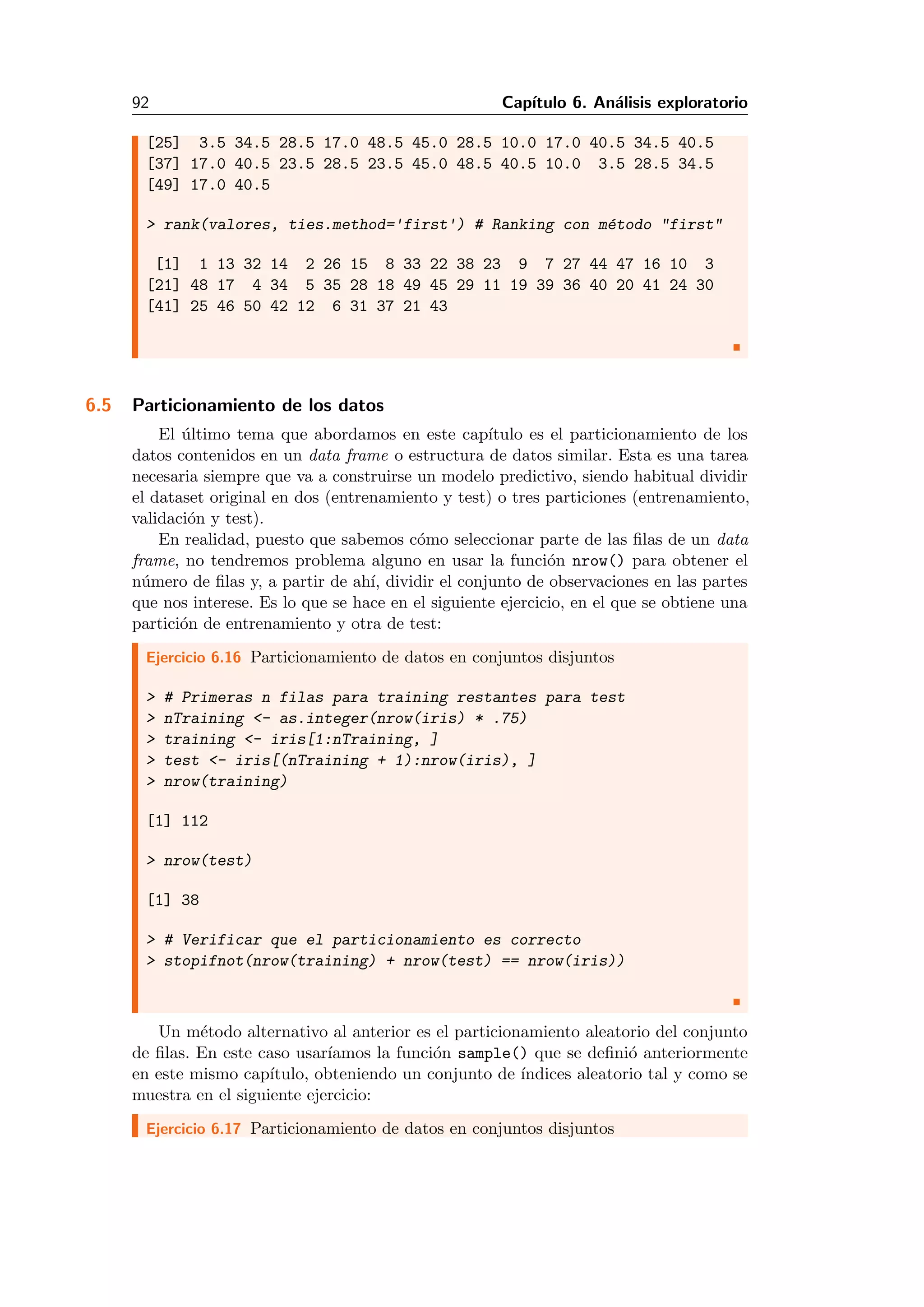 92 Cap´ıtulo 6. An´alisis exploratorio
[25] 3.5 34.5 28.5 17.0 48.5 45.0 28.5 10.0 17.0 40.5 34.5 40.5
[37] 17.0 40.5 23.5 28.5 23.5 45.0 48.5 40.5 10.0 3.5 28.5 34.5
[49] 17.0 40.5
> rank(valores, ties.method='first') # Ranking con m´etodo "first"
[1] 1 13 32 14 2 26 15 8 33 22 38 23 9 7 27 44 47 16 10 3
[21] 48 17 4 34 5 35 28 18 49 45 29 11 19 39 36 40 20 41 24 30
[41] 25 46 50 42 12 6 31 37 21 43
6.5 Particionamiento de los datos
El ´ultimo tema que abordamos en este cap´ıtulo es el particionamiento de los
datos contenidos en un data frame o estructura de datos similar. Esta es una tarea
necesaria siempre que va a construirse un modelo predictivo, siendo habitual dividir
el dataset original en dos (entrenamiento y test) o tres particiones (entrenamiento,
validaci´on y test).
En realidad, puesto que sabemos c´omo seleccionar parte de las ﬁlas de un data
frame, no tendremos problema alguno en usar la funci´on nrow() para obtener el
n´umero de ﬁlas y, a partir de ah´ı, dividir el conjunto de observaciones en las partes
que nos interese. Es lo que se hace en el siguiente ejercicio, en el que se obtiene una
partici´on de entrenamiento y otra de test:
Ejercicio 6.16 Particionamiento de datos en conjuntos disjuntos
> # Primeras n filas para training restantes para test
> nTraining <- as.integer(nrow(iris) * .75)
> training <- iris[1:nTraining, ]
> test <- iris[(nTraining + 1):nrow(iris), ]
> nrow(training)
[1] 112
> nrow(test)
[1] 38
> # Verificar que el particionamiento es correcto
> stopifnot(nrow(training) + nrow(test) == nrow(iris))
Un m´etodo alternativo al anterior es el particionamiento aleatorio del conjunto
de ﬁlas. En este caso usar´ıamos la funci´on sample() que se deﬁni´o anteriormente
en este mismo cap´ıtulo, obteniendo un conjunto de ´ındices aleatorio tal y como se
muestra en el siguiente ejercicio:
Ejercicio 6.17 Particionamiento de datos en conjuntos disjuntos
 