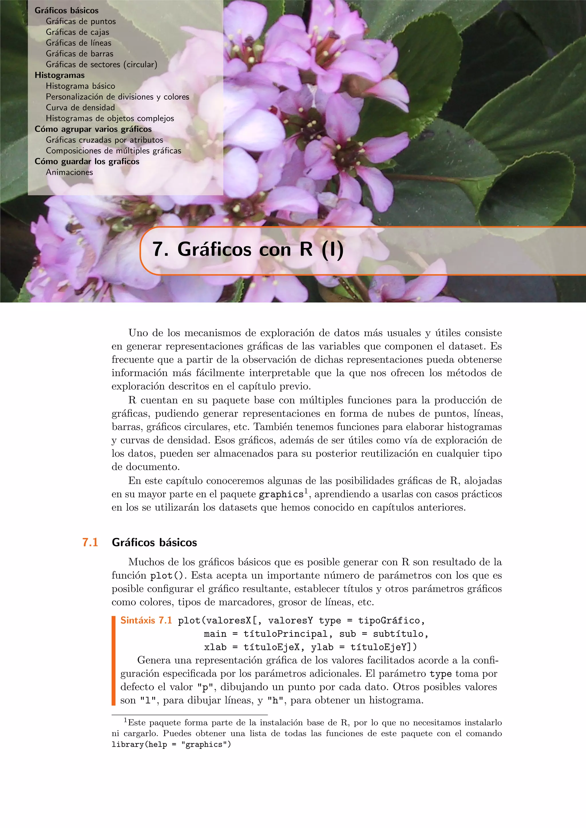 Gr´aﬁcos b´asicos
Gr´aﬁcas de puntos
Gr´aﬁcas de cajas
Gr´aﬁcas de l´ıneas
Gr´aﬁcas de barras
Gr´aﬁcas de sectores (circular)
Histogramas
Histograma b´asico
Personalizaci´on de divisiones y colores
Curva de densidad
Histogramas de objetos complejos
C´omo agrupar varios gr´aﬁcos
Gr´aﬁcas cruzadas por atributos
Composiciones de m´ultiples gr´aﬁcas
C´omo guardar los graﬁcos
Animaciones
7. Gr´aﬁcos con R (I)
Uno de los mecanismos de exploraci´on de datos m´as usuales y ´utiles consiste
en generar representaciones gr´aﬁcas de las variables que componen el dataset. Es
frecuente que a partir de la observaci´on de dichas representaciones pueda obtenerse
informaci´on m´as f´acilmente interpretable que la que nos ofrecen los m´etodos de
exploraci´on descritos en el cap´ıtulo previo.
R cuentan en su paquete base con m´ultiples funciones para la producci´on de
gr´aﬁcas, pudiendo generar representaciones en forma de nubes de puntos, l´ıneas,
barras, gr´aﬁcos circulares, etc. Tambi´en tenemos funciones para elaborar histogramas
y curvas de densidad. Esos gr´aﬁcos, adem´as de ser ´utiles como v´ıa de exploraci´on de
los datos, pueden ser almacenados para su posterior reutilizaci´on en cualquier tipo
de documento.
En este cap´ıtulo conoceremos algunas de las posibilidades gr´aﬁcas de R, alojadas
en su mayor parte en el paquete graphics1, aprendiendo a usarlas con casos pr´acticos
en los se utilizar´an los datasets que hemos conocido en cap´ıtulos anteriores.
7.1 Gr´aﬁcos b´asicos
Muchos de los gr´aﬁcos b´asicos que es posible generar con R son resultado de la
funci´on plot(). Esta acepta un importante n´umero de par´ametros con los que es
posible conﬁgurar el gr´aﬁco resultante, establecer t´ıtulos y otros par´ametros gr´aﬁcos
como colores, tipos de marcadores, grosor de l´ıneas, etc.
Sint´axis 7.1 plot(valoresX[, valoresY type = tipoGr´afico,
main = t´ıtuloPrincipal, sub = subt´ıtulo,
xlab = t´ıtuloEjeX, ylab = t´ıtuloEjeY])
Genera una representaci´on gr´aﬁca de los valores facilitados acorde a la conﬁ-
guraci´on especiﬁcada por los par´ametros adicionales. El par´ametro type toma por
defecto el valor "p", dibujando un punto por cada dato. Otros posibles valores
son "l", para dibujar l´ıneas, y "h", para obtener un histograma.
1Este paquete forma parte de la instalaci´on base de R, por lo que no necesitamos instalarlo
ni cargarlo. Puedes obtener una lista de todas las funciones de este paquete con el comando
library(help = "graphics")
 
