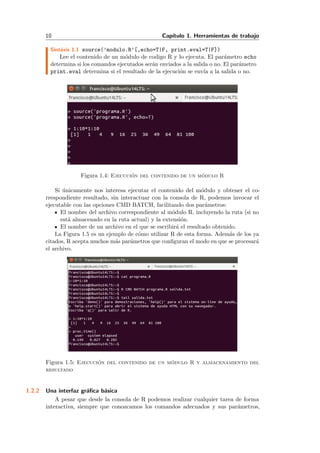 10 Cap´ıtulo 1. Herramientas de trabajo
Sint´axis 1.1 source(’modulo.R’[,echo=T|F, print.eval=T|F])
Lee el contenido de un m´odulo de codigo R y lo ejecuta. El par´ametro echo
determina si los comandos ejecutados ser´an enviados a la salida o no. El par´ametro
print.eval determina si el resultado de la ejecuci´on se env´ıa a la salida o no.
Figura 1.4: Ejecuci´on del contenido de un m´odulo R
Si ´unicamente nos interesa ejecutar el contenido del m´odulo y obtener el co-
rrespondiente resultado, sin interactuar con la consola de R, podemos invocar el
ejecutable con las opciones CMD BATCH, facilitando dos par´ametros:
El nombre del archivo correspondiente al m´odulo R, incluyendo la ruta (si no
est´a almacenado en la ruta actual) y la extensi´on.
El nombre de un archivo en el que se escribir´a el resultado obtenido.
La Figura 1.5 es un ejemplo de c´omo utilizar R de esta forma. Adem´as de los ya
citados, R acepta muchos m´as par´ametros que conﬁguran el modo en que se procesar´a
el archivo.
Figura 1.5: Ejecuci´on del contenido de un m´odulo R y almacenamiento del
resultado
1.2.2 Una interfaz gr´aﬁca b´asica
A pesar que desde la consola de R podemos realizar cualquier tarea de forma
interactiva, siempre que conozcamos los comandos adecuados y sus par´ametros,
 