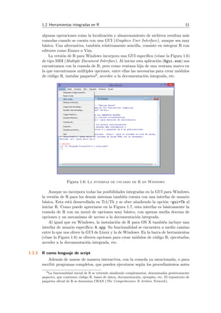 1.2 Herramientas integradas en R 11
algunas operaciones como la localizaci´on y almacenamiento de archivos resultan m´as
comodas cuando se cuenta con una GUI (Graphics User Interface), aunque sea muy
b´asica. Una alternativa, tambi´en relativamente sencilla, consiste en integrar R con
editores como Emacs o Vim.
La versi´on de R para Windows incorpora una GUI espec´ıﬁca (v´ease la Figura 1.6)
de tipo MDI (Multiple Document Interface). Al iniciar esta aplicaci´on (Rgui.exe) nos
encontramos con la consola de R, pero como ventana hija de una ventana marco en
la que encontramos m´ultiples opciones, entre ellas las necesarias para crear m´odulos
de c´odigo R, instalar paquetes6, acceder a la documentaci´on integrada, etc.
Figura 1.6: La interfaz de usuario de R en Windows
Aunque no incorpora todas las posibilidades integradas en la GUI para Windows,
la versi´on de R para los dem´as sistemas tambi´en cuenta con una interfaz de usuario
b´asica. Esta est´a desarrollada en Tcl/Tk y se abre a˜nadiendo la opci´on -gui=Tk al
iniciar R. Como puede apreciarse en la Figura 1.7, esta interfaz es b´asicamente la
consola de R con un men´u de opciones muy b´asico, con apenas media docena de
opciones y un mecanismo de acceso a la documentaci´on integrada.
Al igual que en Windows, la instalaci´on de R para OS X tambi´en incluye una
interfaz de usuario espec´ıﬁca: R.app. Su funcionalidad se encuentra a medio camino
entre lo que nos ofrece la GUI de Linux y la de Windows. En la barra de herramientas
(v´ease la Figura 1.8) se ofrecen opciones para crear m´odulos de c´odigo R, ejecutarlos,
acceder a la documentaci´on integrada, etc.
1.2.3 R como lenguaje de script
Adem´as de usarse de manera interactiva, con la consola ya mencionada, o para
escribir programas completos, que pueden ejecutarse seg´un los procedimientos antes
6La funcionalidad inicial de R se extiende a˜nadiendo complementos, denominados gen´ericamente
paquetes, que contienen c´odigo R, bases de datos, documentaci´on, ejemplos, etc. El repositorio de
paquetes oﬁcial de R se denomina CRAN (The Comprehensive R Archive Network).
 