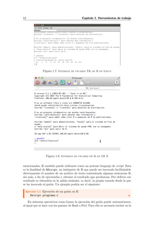 12 Cap´ıtulo 1. Herramientas de trabajo
Figura 1.7: Interfaz de usuario TK de R en Linux
Figura 1.8: Interfaz de usuario de R en OS X
mencionados, R tambi´en puede utilizarse como un potente lenguaje de script. Esta
es la ﬁnalidad de RScript, un int´erprete de R que puede ser invocado facilit´andole
directamente el nombre de un archivo de texto conteniendo algunas sentencias R,
sin m´as, a ﬁn de ejecutarlas y obtener el resultado que produzcan. Por defecto ese
resultado se obtendr´ıa en la salida est´andar, es decir, la propia consola desde la que
se ha invocado al gui´on. Un ejemplo podr´ıa ser el siguiente:
Ejercicio 1.1 Ejecuci´on de un gui´on en R
Rscript programa.r
En sistemas operativos como Linux la ejecuci´on del gui´on puede automatizarse,
al igual que se hace con los guiones de Bash o Perl. Para ello es necesario incluir en la
 
