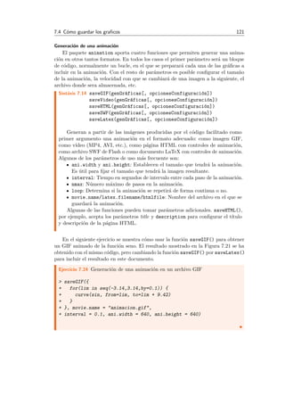 7.4 C´omo guardar los graﬁcos 121
Generaci´on de una animaci´on
El paquete animation aporta cuatro funciones que permiten generar una anima-
ci´on en otros tantos formatos. En todos los casos el primer par´ametro ser´a un bloque
de c´odigo, normalmente un bucle, en el que se preparar´a cada una de las gr´aﬁcas a
incluir en la animaci´on. Con el resto de par´ametros es posible conﬁgurar el tama˜no
de la animaci´on, la velocidad con que se cambiar´a de una imagen a la siguiente, el
archivo donde sera almacenada, etc.
Sint´axis 7.14 saveGIF(genGr´aficas[, opcionesConfiguraci´on])
saveVideo(genGr´aficas[, opcionesConfiguraci´on])
saveHTML(genGr´aficas[, opcionesConfiguraci´on])
saveSWF(genGr´aficas[, opcionesConfiguraci´on])
saveLatex(genGr´aficas[, opcionesConfiguraci´on])
Generan a partir de las im´agenes producidas por el c´odigo facilitado como
primer argumento una animaci´on en el formato adecuado: como imagen GIF,
como v´ıdeo (MP4, AVI, etc.), como p´agina HTML con controles de animaci´on,
como archivo SWF de Flash o como documento LaTeX con controles de animaci´on.
Algunos de los par´ametros de uso m´as frecuente son:
ani.width y ani.height: Establecen el tama˜no que tendr´a la animaci´on.
Es ´util para ﬁjar el tama˜no que tendr´a la imagen resultante.
interval: Tiempo en segundos de intervalo entre cada paso de la animaci´on.
nmax: N´umero m´aximo de pasos en la animaci´on.
loop: Determina si la animaci´on se repetir´a de forma continua o no.
movie.name/latex.filename/htmlfile: Nombre del archivo en el que se
guardar´a la animaci´on.
Algunas de las funciones pueden tomar par´ametros adicionales. saveHTML(),
por ejemplo, acepta los par´ametros title y description para conﬁgurar el t´ıtulo
y descripci´on de la p´agina HTML.
En el siguiente ejercicio se muestra c´omo usar la funci´on saveGIF() para obtener
un GIF animado de la funci´on seno. El resultado mostrado en la Figura 7.21 se ha
obtenido con el mismo c´odigo, pero cambiando la funci´on saveGIF() por saveLatex()
para incluir el resultado en este documento.
Ejercicio 7.24 Generaci´on de una animaci´on en un archivo GIF
> saveGIF({
+ for(lim in seq(-3.14,3.14,by=0.1)) {
+ curve(sin, from=lim, to=lim + 9.42)
+ }
+ }, movie.name = "animacion.gif",
+ interval = 0.1, ani.width = 640, ani.height = 640)
 