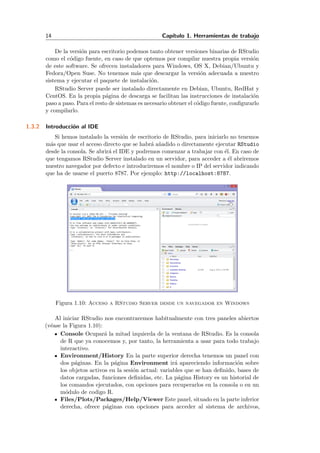 14 Cap´ıtulo 1. Herramientas de trabajo
De la versi´on para escritorio podemos tanto obtener versiones binarias de RStudio
como el c´odigo fuente, en caso de que optemos por compilar nuestra propia versi´on
de este software. Se ofrecen instaladores para Windows, OS X, Debian/Ubuntu y
Fedora/Open Suse. No tenemos m´as que descargar la versi´on adecuada a nuestro
sistema y ejecutar el paquete de instalaci´on.
RStudio Server puede ser instalado directamente en Debian, Ubuntu, RedHat y
CentOS. En la propia p´agina de descarga se facilitan las instrucciones de instalaci´on
paso a paso. Para el resto de sistemas es necesario obtener el c´odigo fuente, conﬁgurarlo
y compilarlo.
1.3.2 Introducci´on al IDE
Si hemos instalado la versi´on de escritorio de RStudio, para iniciarlo no tenemos
m´as que usar el acceso directo que se habr´a a˜nadido o directamente ejecutar RStudio
desde la consola. Se abrir´a el IDE y podremos comenzar a trabajar con ´el. En caso de
que tengamos RStudio Server instalado en un servidor, para acceder a ´el abriremos
nuestro navegador por defecto e introduciremos el nombre o IP del servidor indicando
que ha de usarse el puerto 8787. Por ejemplo: http://localhost:8787.
Figura 1.10: Acceso a RStudio Server desde un navegador en Windows
Al iniciar RStudio nos encontraremos habitualmente con tres paneles abiertos
(v´ease la Figura 1.10):
Console Ocupar´a la mitad izquierda de la ventana de RStudio. Es la consola
de R que ya conocemos y, por tanto, la herramienta a usar para todo trabajo
interactivo.
Environment/History En la parte superior derecha tenemos un panel con
dos p´aginas. En la p´agina Environment ir´a apareciendo informaci´on sobre
los objetos activos en la sesi´on actual: variables que se han deﬁnido, bases de
datos cargadas, funciones deﬁnidas, etc. La p´agina History es un historial de
los comandos ejecutados, con opciones para recuperarlos en la consola o en un
m´odulo de codigo R.
Files/Plots/Packages/Help/Viewer Este panel, situado en la parte inferior
derecha, ofrece p´aginas con opciones para acceder al sistema de archivos,
 