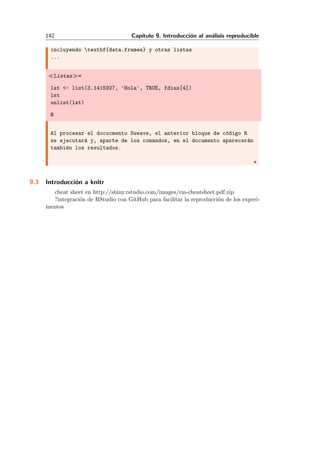142 Cap´ıtulo 9. Introducci´on al an´alisis reproducible
incluyendo textbf{data.frames} y otras listas
...
Listas =
lst <- list(3.1415927, 'Hola', TRUE, fdias[4])
lst
unlist(lst)
@
Al procesar el docucmento Sweave, el anterior bloque de c´odigo R
se ejecutar´a y, aparte de los comandos, en el documento aparecer´an
tambi´en los resultados.
9.3 Introducci´on a knitr
cheat sheet en http://shiny.rstudio.com/images/rm-cheatsheet.pdf.zip
?integraci´on de RStudio con GitHub para facilitar la reproducci´on de los experi-
mentos
 