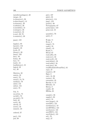 146 ´INDICE ALFAB´ETICO
installed.packages(), 20
integer, 23
is.character(), 26
is.data.frame(), 41
is.element(), 20
is.inﬁnite(), 26
is.installed(), 21
is.integer(), 26
is.matrix(), 34
is.na(), 26, 72
is.numeric(), 26
jpeg(), 119
lapply(), 80
layout(), 116
length(), 28
levels, 37
library(), 20
lines(), 102
list(), 49
Listas, 49
lm(), 74
load(), 18
loadhistory(), 19
logical, 23
ls(), 26
Matrices, 32
matrix, 32
max(), 78
mean(), 74, 78
median(), 79
mfcol, 116
mfrow, 116
min(), 78
NA, 71
na.action, 73
na.fail(), 72
na.omit(), 73
NaN, 23
ncol(), 33
nlevels, 37
nrow(), 33
numeric, 23
ordered, 37
par(), 116
pch, 98
pie(), 107
plot(), 95
plotcorr(), 114
png(), 119
points(), 98
Portapapeles, 67
postscript(), 119
print.eval, 10
quantile(), 79
quit(), 9
R.app, 11
R.exe, 8
range(), 78
rank(), 91
rbind(), 45
Rcmd, 8
RCurl, 67
read.arﬀ(), 65
read.csv(), 58
read.csv2(), 58
read.delim(), 59
read.table(), 58
read.xlsx(), 63
readWorksheetFromFile(), 61
rep(), 27
require(), 20
Rgui, 8
rm(), 18, 26
rnorm(), 29
rownames, 35
Rscript, 8, 12
RStudio, 13
Rterm, 8
runif(), 29
RWeka, 65
sample(), 86
sapply(), 80
save(), 18
save.image(), 19
saveGIF(), 121
savehistory(), 19
saveHTML(), 121
saveLatex(), 121
saveSWF(), 121
saveVideo(), 121
sd(), 79
seq(), 27
 