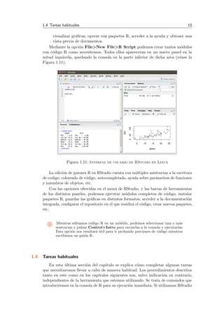 1.4 Tareas habituales 15
visualizar gr´aﬁcas, operar con paquetes R, acceder a la ayuda y obtener una
vista previa de documentos.
Mediante la opci´on File>New File>R Script podemos crear tantos m´odulos
con c´odigo R como necesitemos. Todos ellos apareceran en un nuevo panel en la
mitad izquierda, quedando la consola en la parte inferior de dicha area (v´ease la
Figura 1.11).
Figura 1.11: Interfaz de usuario de RStudio en Linux
La edici´on de guiones R en RStudio cuenta con m´ultiples asistencias a la escritura
de codigo: coloreado de c´odigo, autocompletado, ayuda sobre par´ametros de funciones
y miembros de objetos, etc.
Con las opciones ofrecidas en el men´u de RStudio, y las barras de herramientas
de los distintos paneles, podemos ejecutar m´odulos completos de c´odigo, instalar
paquetes R, guardar las gr´aﬁcas en distintos formatos, acceder a la documentaci´on
integrada, conﬁgurar el repositorio en el que residir´a el c´odigo, crear nuevos paquetes,
etc.
i Mientras editamos c´odigo R en un m´odulo, podemos seleccionar una o m´as
sentencias y pulsar Control+Intro para enviarlas a la consola y ejecutarlas.
Esta opci´on nos resultar´a ´util para ir probando porciones de c´odigo mientras
escribimos un gui´on R.
1.4 Tareas habituales
En esta ´ultima secci´on del cap´ıtulo se explica c´omo completar algunas tareas
que necesitaremos llevar a cabo de manera habitual. Los procedimientos descritos
tanto en este como en los cap´ıtulos siguientes son, salvo indicaci´on en contrario,
independientes de la herramienta que estemos utilizando. Se trata de comandos que
introduciremos en la consola de R para su ejecuci´on inmediata. Si utilizamos RStudio
 
