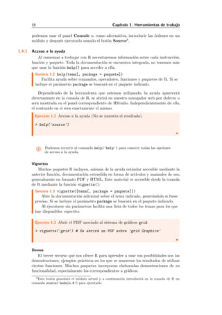 16 Cap´ıtulo 1. Herramientas de trabajo
podemos usar el panel Console o, como alternativa, introducir las ´ordenes en un
m´odulo y despu´es ejecutarlo usando el bot´on Source8.
1.4.1 Acceso a la ayuda
Al comenzar a trabajar con R necesitaremos informaci´on sobre cada instrucci´on,
funci´on y paquete. Toda la documentaci´on se encuentra integrada, no tenemos m´as
que usar la funci´on help() para acceder a ella.
Sint´axis 1.2 help(tema[, package = paquete])
Facilita ayuda sobre comandos, operadores, funciones y paquetes de R. Si se
incluye el par´ametro package se buscar´a en el paquete indicado.
Dependiendo de la herramienta que estemos utilizando, la ayuda aparecer´a
directamente en la consola de R, se abrir´a en nuestro navegador web por defecto o
ser´a mostrada en el panel correspondiente de RStudio. Independientemente de ello,
el contenido en si sera exactamente el mismo.
Ejercicio 1.2 Acceso a la ayuda (No se muestra el resultado)
> help('source')
i Podemos recurrir al comando help(’help’) para conocer todas las opciones
de acceso a la ayuda.
Vignettes
Muchos paquetes R incluyen, adem´as de la ayuda est´andar accesible mediante la
anterior funci´on, documentaci´on extendida en forma de art´ıculos y manuales de uso,
generalmente en formato PDF y HTML. Este material es accesible desde la consola
de R mediante la funci´on vignette():
Sint´axis 1.3 vignette([tema[, package = paquete]])
Abre la documentaci´on adicional sobre el tema indicado, gener´andola si fuese
preciso. Si se incluye el par´ametro package se buscar´a en el paquete indicado.
Al ejecutarse sin par´ametros facilita una lista de todos los temas para los que
hay disponibles vignettes.
Ejercicio 1.3 Abrir el PDF asociado al sistema de gr´aﬁcos grid
> vignette('grid') # Se abrir´a un PDF sobre 'grid Graphics'
Demos
El tercer recurso que nos ofrece R para aprender a usar sus posibilidades son las
demostraciones, ejemplos pr´acticos en los que se muestran los resultados de utilizar
ciertas funciones. Muchos paquetes incorporan elaboradas demostraciones de su
funcionalidad, especialmente los correspondientes a gr´aﬁcos.
8Este bot´on guardar´a el m´odulo actual y a continuaci´on introducir´a en la consola de R un
comando source(’modulo.R’) para ejecutarlo.
 