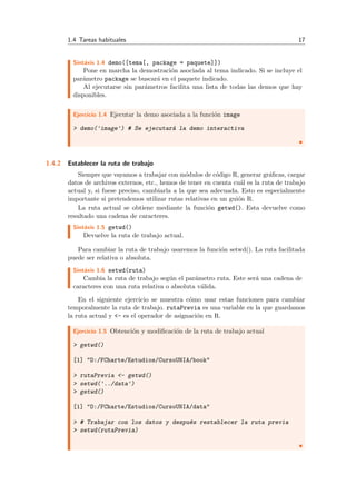 1.4 Tareas habituales 17
Sint´axis 1.4 demo([tema[, package = paquete]])
Pone en marcha la demostraci´on asociada al tema indicado. Si se incluye el
par´ametro package se buscar´a en el paquete indicado.
Al ejecutarse sin par´ametros facilita una lista de todas las demos que hay
disponibles.
Ejercicio 1.4 Ejecutar la demo asociada a la funci´on image
> demo('image') # Se ejecutar´a la demo interactiva
1.4.2 Establecer la ruta de trabajo
Siempre que vayamos a trabajar con m´odulos de c´odigo R, generar gr´aﬁcas, cargar
datos de archivos externos, etc., hemos de tener en cuenta cu´al es la ruta de trabajo
actual y, si fuese preciso, cambiarla a la que sea adecuada. Esto es especialmente
importante si pretendemos utilizar rutas relativas en un gui´on R.
La ruta actual se obtiene mediante la funci´on getwd(). Esta devuelve como
resultado una cadena de caracteres.
Sint´axis 1.5 getwd()
Devuelve la ruta de trabajo actual.
Para cambiar la ruta de trabajo usaremos la funci´on setwd(). La ruta facilitada
puede ser relativa o absoluta.
Sint´axis 1.6 setwd(ruta)
Cambia la ruta de trabajo seg´un el par´ametro ruta. Este ser´a una cadena de
caracteres con una ruta relativa o absoluta v´alida.
En el siguiente ejercicio se muestra c´omo usar estas funciones para cambiar
temporalmente la ruta de trabajo. rutaPrevia es una variable en la que guardamos
la ruta actual y <- es el operador de asignaci´on en R.
Ejercicio 1.5 Obtenci´on y modiﬁcaci´on de la ruta de trabajo actual
> getwd()
[1] "D:/FCharte/Estudios/CursoUNIA/book"
> rutaPrevia <- getwd()
> setwd('../data')
> getwd()
[1] "D:/FCharte/Estudios/CursoUNIA/data"
> # Trabajar con los datos y despu´es restablecer la ruta previa
> setwd(rutaPrevia)
 