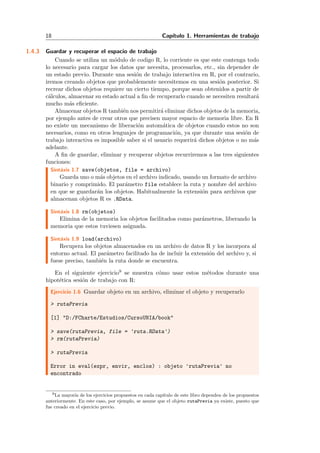 18 Cap´ıtulo 1. Herramientas de trabajo
1.4.3 Guardar y recuperar el espacio de trabajo
Cuando se utiliza un m´odulo de codigo R, lo corriente es que este contenga todo
lo necesario para cargar los datos que necesita, procesarlos, etc., sin depender de
un estado previo. Durante una sesi´on de trabajo interactiva en R, por el contrario,
iremos creando objetos que probablemente necesitemos en una sesi´on posterior. Si
recrear dichos objetos requiere un cierto tiempo, porque sean obtenidos a partir de
c´alculos, almacenar su estado actual a ﬁn de recuperarlo cuando se necesiten resultar´a
mucho m´as eﬁciente.
Almacenar objetos R tambi´en nos permitir´a eliminar dichos objetos de la memoria,
por ejemplo antes de crear otros que precisen mayor espacio de memoria libre. En R
no existe un mecanismo de liberaci´on autom´atica de objetos cuando estos no son
necesarios, como en otros lenguajes de programaci´on, ya que durante una sesi´on de
trabajo interactiva es imposible saber si el usuario requerir´a dichos objetos o no m´as
adelante.
A ﬁn de guardar, eliminar y recuperar objetos recurriremos a las tres siguientes
funciones:
Sint´axis 1.7 save(objetos, file = archivo)
Guarda uno o m´as objetos en el archivo indicado, usando un formato de archivo
binario y comprimido. El par´ametro file establece la ruta y nombre del archivo
en que se guardar´an los objetos. Habitualmente la extensi´on para archivos que
almacenan objetos R es .RData.
Sint´axis 1.8 rm(objetos)
Elimina de la memoria los objetos facilitados como par´ametros, liberando la
memoria que estos tuviesen asignada.
Sint´axis 1.9 load(archivo)
Recupera los objetos almacenados en un archivo de datos R y los incorpora al
entorno actual. El par´ametro facilitado ha de incluir la extensi´on del archivo y, si
fuese preciso, tambi´en la ruta donde se encuentra.
En el siguiente ejercicio9 se muestra c´omo usar estos m´etodos durante una
hipot´etica sesi´on de trabajo con R:
Ejercicio 1.6 Guardar objeto en un archivo, eliminar el objeto y recuperarlo
> rutaPrevia
[1] "D:/FCharte/Estudios/CursoUNIA/book"
> save(rutaPrevia, file = 'ruta.RData')
> rm(rutaPrevia)
> rutaPrevia
Error in eval(expr, envir, enclos) : objeto 'rutaPrevia' no
encontrado
9La mayor´ıa de los ejercicios propuestos en cada cap´ıtulo de este libro dependen de los propuestos
anteriormente. En este caso, por ejemplo, se asume que el objeto rutaPrevia ya existe, puesto que
fue creado en el ejercicio previo.
 