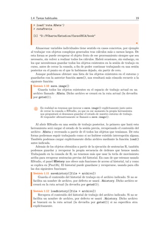 1.4 Tareas habituales 19
> load('ruta.RData')
> rutaPrevia
[1] "D:/FCharte/Estudios/CursoUNIA/book"
Almacenar variables individuales tiene sentido en casos concretos, por ejemplo
al trabajar con objetos complejos generados tras c´alculos m´as o menos largos. De
esta forma se puede recuperar el objeto fruto de ese procesamiento siempre que sea
necesario, sin volver a realizar todos los c´alculos. Habr´a ocasiones, sin embargo, en
los que necesitemos guardar todos los objetos existentes en la sesi´on de trabajo en
curso, antes de cerrar la consola, a ﬁn de poder continuar trabajando en una sesi´on
posterior en el punto en el que lo hab´ıamos dejado, sin partir de cero.
Aunque podr´ıamos obtener una lista de los objetos existentes en el entorno y
guardarlos con la anterior funci´on save(), nos resultar´a m´as c´omodo recurrir a la
siguiente funci´on:
Sint´axis 1.10 save.image()
Guarda todos los objetos existentes en el espacio de trabajo actual en un
archivo llamado .RData. Dicho archivo se crear´a en la ruta actual (la devuelta
por getwd()).
i En realidad no tenemos que invocar a save.image() expl´ıcitamente justo antes
de cerrar la consola o RStudio, ya que en ese momento la propia herramienta
nos preguntar´a si deseamos guardar el estado de nuestro entorno de trabajo.
Al responder aﬁrmativamente se llamar´a a save.image().
Al abrir RStudio en una sesi´on de trabajo posterior, lo primero que har´a esta
herramienta ser´a cargar el estado de la sesi´on previa, recuperando el contenido del
archivo .RData y recreando a partir de ´el todos los objetos que ten´ıamos. De esta
forma podremos seguir trabajando como si no hubiese existido interrupci´on alguna.
Tambi´en podemos cargar expl´ıcitamente dicho archivo mediante la funci´on load()
antes indicada.
Adem´as de los objetos obtenidos a partir de la ejecuci´on de sentencias R, tambi´en
podemos guardar y recuperar la propia secuencia de ´ordenes que hemos usado.
Trabajando en la consola de R, no tenemos m´as que usar la tecla de movimiento
arriba para recuperar sentencias previas del historial. En caso de que estemos usando
RStudio, el panel History nos ofrece m´as funciones de acceso al historial, tal y como
se explica en [Pau13b]. El historial puede guardarse y recuperarse, usando para ello
las dos siguientes funciones:
Sint´axis 1.11 savehistory([file = archivo])
Guarda el contenido del historial de trabajo en el archivo indicado. Si no se
facilita un nombre de archivo, por defecto se usar´a .Rhistory. Dicho archivo se
crear´a en la ruta actual (la devuelta por getwd()).
Sint´axis 1.12 loadhistory([file = archivo])
Recupera el contenido del historial de trabajo del archivo indicado. Si no se
facilita un nombre de archivo, por defecto se usar´a .Rhistory. Dicho archivo
se buscar´a en la ruta actual (la devuelta por getwd()) si no especiﬁca otra
expl´ıcitamente.
 