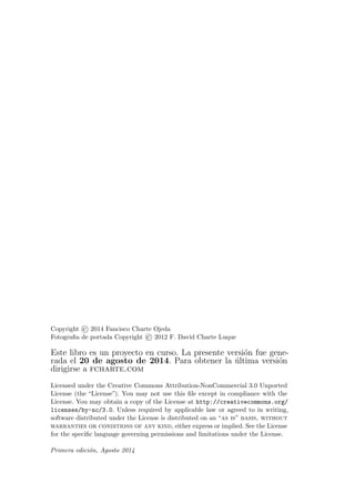 Copyright © 2014 Fancisco Charte Ojeda
Fotograﬁa de portada Copyright © 2012 F. David Charte Luque
Este libro es un proyecto en curso. La presente versi´on fue gene-
rada el 20 de agosto de 2014. Para obtener la ´ultima versi´on
dirigirse a fcharte.com
Licensed under the Creative Commons Attribution-NonCommercial 3.0 Unported
License (the “License”). You may not use this ﬁle except in compliance with the
License. You may obtain a copy of the License at http://creativecommons.org/
licenses/by-nc/3.0. Unless required by applicable law or agreed to in writing,
software distributed under the License is distributed on an “as is” basis, without
warranties or conditions of any kind, either express or implied. See the License
for the speciﬁc language governing permissions and limitations under the License.
Primera edici´on, Agosto 2014
 