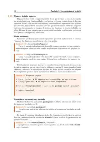 20 Cap´ıtulo 1. Herramientas de trabajo
1.4.4 Cargar e instalar paquetes
El paquete base de R, siempre disponible desde que abrimos la consola, incorpora
un gran abanico de funcionalidades con las que podemos cargar datos de fuentes
externas, llevar a cabo an´alisis estad´ısticos y tambi´en obtener representaciones gr´aﬁcas.
No obstante, hay multitud de tareas para las que necesitaremos recurrir a paquetes
externos, incorporando al entorno de trabajo las funciones y objetos deﬁnidos en
ellos. Algunos de esos paquetes ya se encontrar´an instalados en el sistema, pero otros
ser´a preciso descargarlos e instalarlos.
Cargar un paquete
Solamente pueden cargarse aquellos paquetes que est´en instalados en el sistema.
Tenemos dos funciones para llevar a cabo esta acci´on:
Sint´axis 1.13 library(nombrePaquete)
Carga el paquete indicado si est´a disponible o genera un error en caso contrario.
nombrePaquete puede ser una cadena de caracteres o el nombre del paquete tal
cual.
Sint´axis 1.14 require(nombrePaquete)
Carga el paquete indicado si est´a disponible o devuelve FALSE en caso contrario.
nombrePaquete puede ser una cadena de caracteres o el nombre del paquete tal
cual.
Habitualmente usaremos library() cuando estemos trabajando de manera in-
teractiva, mientras que en guiones suele utilizarse require() comprobando el valor
devuelto y evitando la interrupci´on abrupta del script por no encontrar un paquete.
En el siguiente ejercicio puede apreciarse la diferencia entre ambas funciones:
Ejercicio 1.7 Cargar un paquete
> library(utils) # El paquete est´a disponible, no hay problema
> library(openxlsx) # El paquete no est´a disponible
Error in library(openxlsx) : there is no package called 'openxlsx'
> require(openxlsx)
Comprobar si un paquete est´a instalado
Mediante la funci´on installed.packages() se obtiene informaci´on sobre todos
los paquetes instalados en R:
Sint´axis 1.15 installed.packages()
Devuelve una matriz con informaci´on relativa a los paquetes instalados actual-
mente.
En lugar de examinar visualmente todos los elementos devueltos por la anterior
funci´on, podemos usar la funci´on is.element() para veriﬁcar la presencia de un
paquete concreto:
Sint´axis 1.16 is.element(elemento, conjunto)
Comprueba si elemento aparece en el conjunto o no, devolviendo TRUE o FALSE
respectivamente.
 