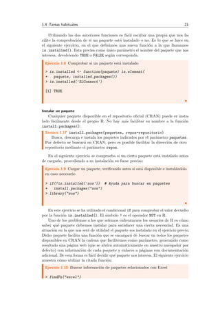 1.4 Tareas habituales 21
Utilizando las dos anteriores funciones es f´acil escribir una propia que nos fa-
cilite la comprobaci´on de si un paquete est´a instalado o no. Es lo que se hace en
el siguiente ejercicio, en el que deﬁnimos una nueva funci´on a la que llamamos
is.installed(). Esta precisa como ´unico par´ametro el nombre del paquete que nos
interesa, devolviendo TRUE o FALSE seg´un corresponda.
Ejercicio 1.8 Comprobar si un paquete est´a instalado
> is.installed <- function(paquete) is.element(
+ paquete, installed.packages())
> is.installed('XLConnect')
[1] TRUE
Instalar un paquete
Cualquier paquete disponible en el repositorio oﬁcial (CRAN) puede er insta-
lado f´acilmente desde el propio R. No hay m´as facilitar su nombre a la funci´on
install.packages():
Sint´axis 1.17 install.packages(paquetes, repos=repositorio)
Busca, descarga e instala los paquetes indicados por el par´ametro paquetes.
Por defecto se buscar´a en CRAN, pero es posible facilitar la direcci´on de otro
repositorio mediante el par´ametro repos.
En el siguiente ejercicio se comprueba si un cierto paquete est´a instalado antes
de cargarlo, procediendo a su instalaci´on su fuese preciso:
Ejercicio 1.9 Cargar un paquete, veriﬁcando antes si est´a disponible e instal´andolo
en caso necesario
> if(!is.installed('sos')) # Ayuda para buscar en paquetes
+ install.packages("sos")
> library("sos")
En este ejercicio se ha utilizado el condicional if para comprobar el valor devuelto
por la funci´on is.installed(). El simbolo ! es el operador NOT en R.
Uno de los problemas a los que solemos enfrentarnos los usuarios de R es c´omo
saber qu´e paquete debemos instalar para satisfacer una cierta necesidad. Es una
situaci´on en la que nos ser´a de utilidad el paquete sos instalado en el ejercicio previo.
Dicho paquete facilita una funci´on que se encargar´a de buscar en todos los paquetes
disponibles en CRAN la cadena que facilitemos como par´ametro, generando como
resultado una p´agina web (que se abrir´a autom´aticamente en nuestro navegador por
defecto) con informaci´on de cada paquete y enlaces a p´aginas con documentaci´on
adicional. De esta forma es f´acil decidir qu´e paquete nos interesa. El siguiente ejercicio
muestra c´omo utilizar la citada funci´on:
Ejercicio 1.10 Buscar informaci´on de paquetes relacionados con Excel
> findFn("excel")
 
