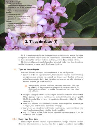 Tipos de datos simples
Clase y tipo de un dato
Almacenamiento de valores en variables
Comprobar el tipo de una variable antes de
usarla
Objetos en el espacio de trabajo
Vectores
Creaci´on de vectores
Acceso a los elementos de un vector
Generaci´on de vectores aleatorios
Operar sobre vectores
Matrices
Creaci´on de una matriz
Acceso a los elementos de una matriz
Columnas y ﬁlas con nombre
Factors
2. Tipos de datos (I)
En R pr´acticamente todos los datos pueden ser tratados como objetos, incluidos
los tipos de datos m´as simples como son los n´umeros o los caracteres. Entre los tipos
de datos disponibles tenemos vectores, matrices, factors, data frames y listas.
El objetivo del presente cap´ıtulo es el de introducir todos esos tipos de datos y
familiarizarnos con su uso a trav´es de algunos ejercicios.
2.1 Tipos de datos simples
Los tipos de datos simples o fundamentales en R son los siguientes:
numeric: Todos los tipos num´ericos, tanto enteros como en coma ﬂotante y
los expresados en notaci´on exponencial, son de esta clase. Tambi´en pertenecen
a ellas las constantes Inf y NaN. La primera representa un valor inﬁnito y la
segunda un valor que no es num´erico.
i Aunque todos los tipos num´ericos comparten una misma clase, que
es numeric, el tipo de dato (que determina la estructura interna del
almacenamiento del valor) es double. Distinguiremos entre clase y tipo
m´as adelante.
integer: En R por defecto todos los tipos num´ericos se tratan como double.
El tipo integer se genera expl´ıcitamente mediante la funci´on as.integer().
El objetivo es facilitar el env´ıo y recepci´on de datos entre c´odigo R y c´odigo
escrito en C.
complex: Cualquier valor que cuente con una parte imaginaria, denotada por
el suﬁjo i, ser´a tratado como un n´umero complejo.
character: Los caracteres individuales y cadenas de caracteres tienen esta
clase.Se delimitan mediante comillas simples o dobles.
logical: Esta es la clase de los valores booleanos, representados en R por las
constantes TRUE y FALSE.
2.1.1 Clase y tipo de un dato
Para los tipos de datos simples, en general la clase y el tipo coinciden salvo en
el caso de datos num´ericos no enteros, cuya clase es numeric siendo su tipo double.
 
