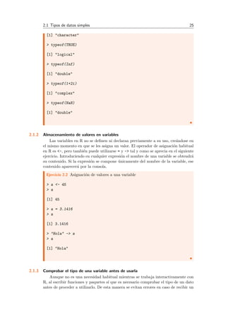 2.1 Tipos de datos simples 25
[1] "character"
> typeof(TRUE)
[1] "logical"
> typeof(Inf)
[1] "double"
> typeof(1+2i)
[1] "complex"
> typeof(NaN)
[1] "double"
2.1.2 Almacenamiento de valores en variables
Las variables en R no se deﬁnen ni declaran previamente a su uso, cre´andose en
el mismo momento en que se les asigna un valor. El operador de asignaci´on habitual
en R es <-, pero tambi´en puede utilizarse = y -> tal y como se aprecia en el siguiente
ejercicio. Introduciendo en cualquier expresi´on el nombre de una variable se obtendr´a
su contenido. Si la expresi´on se compone ´unicamente del nombre de la variable, ese
contenido aparecer´a por la consola.
Ejercicio 2.2 Asignaci´on de valores a una variable
> a <- 45
> a
[1] 45
> a = 3.1416
> a
[1] 3.1416
> "Hola" -> a
> a
[1] "Hola"
2.1.3 Comprobar el tipo de una variable antes de usarla
Aunque no es una necesidad habitual mientras se trabaja interactivamente con
R, al escribir funciones y paquetes s´ı que es necesario comprobar el tipo de un dato
antes de proceder a utilizarlo. De esta manera se evitan errores en caso de recibir un
 