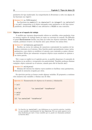 26 Cap´ıtulo 2. Tipos de datos (I)
par´ametro de tipo inadecuado. La comprobaci´on la llevaremos a cabo con alguna de
las funciones is.tipo():
Sint´axis 2.3 is.TIPO(objeto)
Las funciones is.numeric(), is.character(), is.integer(), is.infinite()
e is.na() comprueban si el objeto entregado como par´ametro es del tipo corres-
pondiente, devolviendo TRUE en caso aﬁrmativo o FALSE en caso contrario.
2.1.4 Objetos en el espacio de trabajo
A medida que vayamos almacenando valores en variables, estas quedar´an vivas
en nuestro espacio de trabajo hasta en tanto no cerremos la consola. En RStudio
el panel Environment facilita una lista de todos los objetos existentes. Desde la
consola, podemos recurrir a la funci´on ls() para obtener esa misma lista:
Sint´axis 2.4 ls([entorno,pattern=])
Facilita un vector de cadenas de caracteres conteniendo los nombres de los
objetos existentes en el entorno. Esta funci´on puede opcionalmente tomar varios
par´ametros, cuyo objeto es establecer el entorno cuyo contenido se quiere obtener
y establecer ﬁltros par solamente recuperar objetos cuyos nombres se ajustan a
un cierto patr´on.
Tal y como se explic´o en el cap´ıtulo previo, es posible almacenar el contenido de
los objetos en un archivo y recuperarlo con posterioridad. Tambi´en podemos eliminar
cualquier objeto existente en el entorno, usando para ello la funci´on rm():
Sint´axis 2.5 rm(objetos)
Elimina del entorno los objetos cuyos nombres se facilitan como par´ametros,
liberando la memoria ocupada por estos.
En ejercicios previos ya hemos creado algunas variables. El propuesto a continua-
ci´on enumera esas variables y elimina una de ellas:
Ejercicio 2.3 Enumeraci´on de objetos en el entorno y eliminaci´on
> ls()
[1] "a" "is.installed" "rutaPrevia"
> rm(a)
> ls()
[1] "is.installed" "rutaPrevia"
i La funci´on is.installed(), que deﬁn´ıamos en un ejercicio anterior, tambi´en
es una variable, concretamente de tipo function. Por esa raz´on aparece en la
lista facilitada por ls(). Como variable que es, puede ser eliminada mediante
la funci´on rm().
 