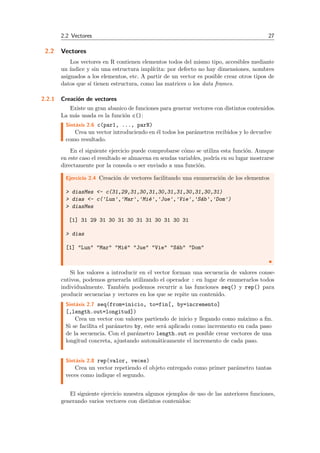 2.2 Vectores 27
2.2 Vectores
Los vectores en R contienen elementos todos del mismo tipo, accesibles mediante
un ´ındice y sin una estructura impl´ıcita: por defecto no hay dimensiones, nombres
asignados a los elementos, etc. A partir de un vector es posible crear otros tipos de
datos que s´ı tienen estructura, como las matrices o los data frames.
2.2.1 Creaci´on de vectores
Existe un gran abanico de funciones para generar vectores con distintos contenidos.
La m´as usada es la funci´on c():
Sint´axis 2.6 c(par1, ..., parN)
Crea un vector introduciendo en ´el todos los par´ametros recibidos y lo devuelve
como resultado.
En el siguiente ejercicio puede comprobarse c´omo se utiliza esta funci´on. Aunque
en este caso el resultado se almacena en sendas variables, podr´ıa en su lugar mostrarse
directamente por la consola o ser enviado a una funci´on.
Ejercicio 2.4 Creaci´on de vectores facilitando una enumeraci´on de los elementos
> diasMes <- c(31,29,31,30,31,30,31,31,30,31,30,31)
> dias <- c('Lun','Mar','Mi´e','Jue','Vie','S´ab','Dom')
> diasMes
[1] 31 29 31 30 31 30 31 31 30 31 30 31
> dias
[1] "Lun" "Mar" "Mi´e" "Jue" "Vie" "S´ab" "Dom"
Si los valores a introducir en el vector forman una secuencia de valores conse-
cutivos, podemos generarla utilizando el operador : en lugar de enumerarlos todos
individualmente. Tambi´en podemos recurrir a las funciones seq() y rep() para
producir secuencias y vectores en los que se repite un contenido.
Sint´axis 2.7 seq(from=inicio, to=fin[, by=incremento]
[,length.out=longitud])
Crea un vector con valores partiendo de inicio y llegando como m´aximo a ﬁn.
Si se facilita el par´ametro by, este ser´a aplicado como incremento en cada paso
de la secuencia. Con el par´ametro length.out es posible crear vectores de una
longitud concreta, ajustando autom´aticamente el incremento de cada paso.
Sint´axis 2.8 rep(valor, veces)
Crea un vector repetiendo el objeto entregado como primer par´ametro tantas
veces como indique el segundo.
El siguiente ejercicio muestra algunos ejemplos de uso de las anteriores funciones,
generando varios vectores con distintos contenidos:
 