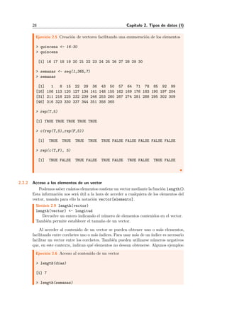 28 Cap´ıtulo 2. Tipos de datos (I)
Ejercicio 2.5 Creaci´on de vectores facilitando una enumeraci´on de los elementos
> quincena <- 16:30
> quincena
[1] 16 17 18 19 20 21 22 23 24 25 26 27 28 29 30
> semanas <- seq(1,365,7)
> semanas
[1] 1 8 15 22 29 36 43 50 57 64 71 78 85 92 99
[16] 106 113 120 127 134 141 148 155 162 169 176 183 190 197 204
[31] 211 218 225 232 239 246 253 260 267 274 281 288 295 302 309
[46] 316 323 330 337 344 351 358 365
> rep(T,5)
[1] TRUE TRUE TRUE TRUE TRUE
> c(rep(T,5),rep(F,5))
[1] TRUE TRUE TRUE TRUE TRUE FALSE FALSE FALSE FALSE FALSE
> rep(c(T,F), 5)
[1] TRUE FALSE TRUE FALSE TRUE FALSE TRUE FALSE TRUE FALSE
2.2.2 Acceso a los elementos de un vector
Podemos saber cu´antos elementos contiene un vector mediante la funci´on length().
Esta informaci´on nos ser´a ´util a la hora de acceder a cualquiera de los elementos del
vector, usando para ello la notaci´on vector[elemento].
Sint´axis 2.9 length(vector)
length(vector) <- longitud
Devuelve un entero indicando el n´umero de elementos contenidos en el vector.
Tambi´en permite establecer el tama˜no de un vector.
Al acceder al contenido de un vector se pueden obtener uno o m´as elementos,
facilitando entre corchetes uno o m´as ´ındices. Para usar m´as de un ´ındice es necesario
facilitar un vector entre los corchetes. Tambi´en pueden utilizarse n´umeros negativos
que, en este contexto, indican qu´e elementos no desean obtenerse. Algunos ejemplos:
Ejercicio 2.6 Acceso al contenido de un vector
> length(dias)
[1] 7
> length(semanas)
 