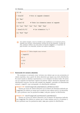 2.2 Vectores 29
[1] 53
> dias[2] # Solo el segundo elemento
[1] "Mar"
> dias[-2] # Todos los elementos menos el segundo
[1] "Lun" "Mi´e" "Jue" "Vie" "S´ab" "Dom"
> dias[c(3,7)] # Los elementos 3 y 7
[1] "Mi´e" "Dom"
i Los valores simples, como la variable a que cre´abamos en un ejercicio previo,
tambi´en son vectores, concretamente vectores de un solo elemento. A pesar de
ello, podemos utilizar con estos datos la funci´on length() y el operador []
para acceder a su contenido, incluso con valores constantes:
Ejercicio 2.7 Datos simples como vectores
> length(5)
[1] 1
> 5[1]
[1] 5
2.2.3 Generaci´on de vectores aleatorios
En ocasiones es necesario crear vectores con valores que no son secuencias ni
valores repetidos, sino a partir de datos aleatorios que siguen una cierta distribuci´on.
Es usual cuando se dise˜nan experimentos y no se dispone de datos reales. R cuenta
con un conjunto de funciones capaces de generar valores aleatorios siguiendo una
distribuci´on concreta. Las dos m´as usuales son rnorm(), asociada a la distribuci´on
normal, y runif(), que corresponde a la distribuci´on uniforme:
Sint´axis 2.10 rnorm(longitud[,mean=media][,sd=desviaci´on])
Genera un vector de valores aleatorios con el n´umero de elementos indicado por
longitud. Por defecto se asume que la media de esos valores ser´a 0 y la desviaci´on
1, pero podemos usar los par´ametros mean y sd para ajustar la distribuci´on.
Sint´axis 2.11 runif(longitud[,min=m´ınimo][,max=m´aximo])
Genera un vector de valores aleatorios con el n´umero de elementos indicado
por longitud. Por defecto se asume que el valor m´ınimo ser´a 0 y el m´aximo 1,
pero podemos usar los par´ametros min y max para ajustar la distribuci´on.
 