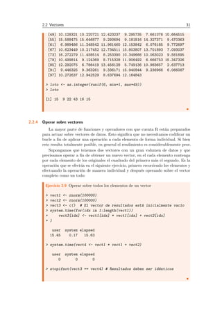 2.2 Vectores 31
[49] 10.128321 10.220721 12.423237 9.295735 7.661076 10.664515
[55] 15.588475 15.646877 9.293694 9.181816 14.327371 9.470363
[61] 6.989486 11.248542 11.961460 12.153842 6.076185 9.772697
[67] 10.623449 10.217452 12.734511 15.803807 13.701893 7.093037
[73] 16.272279 11.458514 8.253390 10.349666 10.063023 9.581695
[79] 10.499814 9.124369 8.715328 11.906492 6.666753 15.347326
[85] 12.292075 6.786419 13.456128 5.749136 10.983657 2.637713
[91] 9.446325 9.363261 9.336171 15.940844 9.236966 6.066087
[97] 10.272637 12.942529 8.637694 12.164843
> loto <- as.integer(runif(6, min=1, max=49))
> loto
[1] 15 9 22 43 16 15
2.2.4 Operar sobre vectores
La mayor parte de funciones y operadores con que cuenta R est´an preparados
para actuar sobre vectores de datos. Esto signiﬁca que no necesitamos codiﬁcar un
bucle a ﬁn de aplicar una operaci´on a cada elemento de forma individual. Si bien
esto resulta totalmente posible, en general el rendimiento es considerablemente peor.
Supongamos que tenemos dos vectores con un gran volumen de datos y que
precisamos operar a ﬁn de obtener un nuevo vector, en el cada elemento contenga
por cada elemento de los originales el cuadrado del primero m´as el segundo. Es la
operaci´on que se efect´ua en el siguiente ejercicio, primero recorriendo los elementos y
efectuando la operaci´on de manera individual y despu´es operando sobre el vector
completo como un todo:
Ejercicio 2.9 Operar sobre todos los elementos de un vector
> vect1 <- rnorm(100000)
> vect2 <- rnorm(100000)
> vect3 <- c() # El vector de resultados est´a inicialmente vac´ıo
> system.time(for(idx in 1:length(vect1))
+ vect3[idx] <- vect1[idx] * vect1[idx] + vect2[idx]
+ )
user system elapsed
15.45 0.17 15.63
> system.time(vect4 <- vect1 * vect1 + vect2)
user system elapsed
0 0 0
> stopifnot(vect3 == vect4) # Resultados deben ser id´enticos
 