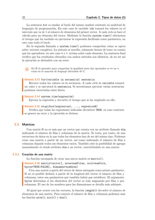 32 Cap´ıtulo 2. Tipos de datos (I)
La sentencia for es similar al bucle del mismo nombre existente en multitud de
lenguajes de programaci´on. En este caso la variable idx tomar´a los valores en el
intervalo que va de 1 al n´umero de elementos del primer vector. A cada ciclo se hace el
c´alculo para un elemento del vector. Mediante la funci´on system.time() obtenemos
el tiempo que ha tardado en ejecutarse la expresi´on facilitada como par´ametro, en
este caso todo el bucle.
En la segunda llamada a system.time() podemos comprobar c´omo se opera
sobre vectores completos. La sintaxis es sencilla, solamente hemos de tener en cuenta
que los operadores, en este caso * y +, act´uan sobre cada elemento. La sentencia ﬁnal
veriﬁca que los resultados obtenidos con ambos m´etodos son id´enticos, de no ser as´ı
la ejecuci´on se detendr´ıa con un error.
i En R el operador para comprobar la igualdad entre dos operandos es == no =,
como en la mayor´ıa de lenguaje derivados de C.
Sint´axis 2.13 for(variable in secuencia) sentencia
Recorre todos los valores en la secuencia. A cada ciclo la variable tomar´a
un valor y se ejecutar´a la sentencia. Si necesitamos ejecutar varias sentencias
podemos encerrarlas entre llaves.
Sint´axis 2.14 system.time(expresi´on)
Ejecuta la expresi´on y devuelve el tiempo que se ha empleado en ello.
Sint´axis 2.15 stopifnot(expresion1, ..., expresionN)
Veriﬁca que todas las expresiones indicadas devuelven TRUE, en caso contrario
se genera un error y la ejecuci´on se detiene.
2.3 Matrices
Una matriz R no es m´as que un vector que cuenta con un atributo llamado dim
indicando el n´umero de ﬁlas y columnas de la matriz. Se trata, por tanto, de una
estructura de datos en la que todos los elementos han de ser del mismo tipo. Podemos
crear una matriz a partir de un vector, asi como indicando el n´umero de ﬁlas y
columnas dejando todos sus elementos vac´ıos. Tambi´en cabe la posibilidad de agregar
manualmente el citado atributo dim a un vector, convirti´endolo en una matriz.
2.3.1 Creaci´on de una matriz
La funci´on encargada de crear una nueva matriz es matrix():
Sint´axis 2.16 matrix(vector[, nrow=numFilas, ncol=numCols,
byrow=TRUE|FALSE], dimnames=nombres)
Crea una matriz a partir del vector de datos entregado como primer par´ametro.
Si no es posible deducir a partir de la longitud del vector el n´umero de ﬁlas y
columnas, estos son par´ametros que tambi´en habr´a que establecer. El argumento
byrow determina si los elementos del vector se ir´an asignando por ﬁlas o por
columnas. El uso de los nombres para las dimensiones se detalla m´as adelante.
Al igual que ocurre con los vectores, la funci´on length() devuelve el n´umero de
elementos de una matriz. Para conocer el n´umero de ﬁlas y columnas podemos usar
las funci´on nrow(), ncol() y dim().
 