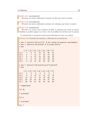 2.3 Matrices 33
Sint´axis 2.17 nrow(matriz)
Devuelve un entero indicando el n´umero de ﬁlas que tiene la matriz.
Sint´axis 2.18 ncol(matriz)
Devuelve un entero indicando el n´umero de columnas que tiene la matriz.
Sint´axis 2.19 dim(matriz)
Devuelve un vector con el n´umero de ﬁlas y columnas que tiene la matriz.
Tambi´en es posible asignar un vector a ﬁn de modiﬁcar la estructura de la matriz.
A continuaci´on se muestran varias forma distintas de crear una matriz:
Ejercicio 2.10 Creaci´on de matrices y obtenci´on de su estructura
> mes <- matrix(1:35,ncol=7) # Dos formas de generar exactamente
> mes <- matrix(1:35,nrow=5) # la misma matriz
> mes
[,1] [,2] [,3] [,4] [,5] [,6] [,7]
[1,] 1 6 11 16 21 26 31
[2,] 2 7 12 17 22 27 32
[3,] 3 8 13 18 23 28 33
[4,] 4 9 14 19 24 29 34
[5,] 5 10 15 20 25 30 35
> mes <- matrix(1:35,nrow=5,ncol=7,byrow=T)
> mes
[,1] [,2] [,3] [,4] [,5] [,6] [,7]
[1,] 1 2 3 4 5 6 7
[2,] 8 9 10 11 12 13 14
[3,] 15 16 17 18 19 20 21
[4,] 22 23 24 25 26 27 28
[5,] 29 30 31 32 33 34 35
> length(mes)
[1] 35
> nrow(mes)
[1] 5
> ncol(mes)
[1] 7
 