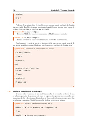 34 Cap´ıtulo 2. Tipos de datos (I)
> dim(mes)
[1] 5 7
Podemos determinar si un cierto objeto es o no una matriz mediante la funci´on
is.matrix(). Tambi´en tenemos a nuestra disposici´on una funci´on para convertir
objetos de otros tipos en matrices: as.matrix().
Sint´axis 2.20 is.matrix(objeto)
Devuelve TRUE si el objeto es una matriz o FALSE en caso contrario.
Sint´axis 2.21 as.matrix(objeto)
Intenta convertir el objeto facilitado como par´ametro en una matriz.
En el siguiente ejemplo se muestra c´omo es posible generar una matriz a partir de
un vector, sencillamente estableciendo sus dimensiones mediante la funci´on dim().
Ejercicio 2.11 Conversi´on de un vector en una matriz
> is.matrix(vect4)
[1] FALSE
> dim(vect4)
NULL
> dim(vect4) <- c(1000, 100)
> is.matrix(vect4)
[1] TRUE
> dim(vect4)
[1] 1000 100
2.3.2 Acceso a los elementos de una matriz
El acceso a los elementos de una matriz es similar al caso de los vectores. Se usa
el mismo operador [], pero en este caso se esperan dos par´ametros separados por
una coma: la ﬁla y la columna. Cualquiera de ellos puede obviarse, recuperando ﬁlas
y columnas completas. Tambi´en es posible facilitar vectores de ´ındices.
Ejercicio 2.12 Acceso a los elementos de una matriz
> mes[2,5] # Quinto elemento de la segunda fila
[1] 12
> mes[2,] # Segunda fila completa
 