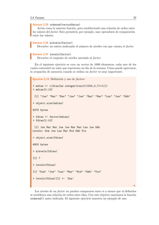 2.4 Factors 37
Sint´axis 2.25 ordered(vectorDatos)
Act´ua como la anterior funci´on, pero estableciendo una relaci´on de orden entre
los valores del factor. Esto permitir´a, por ejemplo, usar operadores de comparaci´on
entre los valores.
Sint´axis 2.26 nlevels(factor)
Devuelve un entero indicando el n´umero de niveles con que cuenta el factor.
Sint´axis 2.27 levels(factor)
Devuelve el conjunto de niveles asociado al factor.
En el siguiente ejercicio se crea un vector de 1000 elementos, cada uno de los
cuales contendr´a un valor que representa un d´ıa de la semana. Como puede apreciarse,
la ocupaci´on de memoria cuando se utiliza un factor es muy importante.
Ejercicio 2.14 Deﬁnici´on y uso de factors
> mdias <- c(dias[as.integer(runif(1000,0,7)+1)])
> mdias[1:10]
[1] "Jue" "Mar" "Mar" "Jue" "Jue" "Mar" "Mar" "Lun" "Jue" "S´ab"
> object.size(mdias)
8376 bytes
> fdias <- factor(mdias)
> fdias[1:10]
[1] Jue Mar Mar Jue Jue Mar Mar Lun Jue S´ab
Levels: Dom Jue Lun Mar Mi´e S´ab Vie
> object.size(fdias)
4800 bytes
> nlevels(fdias)
[1] 7
> levels(fdias)
[1] "Dom" "Jue" "Lun" "Mar" "Mi´e" "S´ab" "Vie"
> levels(fdias)[1] <- 'Sun'
Los niveles de un factor no pueden compararse entre si a menos que al deﬁnirlos
se establezca una relaci´on de orden entre ellos. Con este objetivo usar´ıamos la funci´on
ordered() antes indicada. El siguiente ejercicio muestra un ejemplo de uso:
 