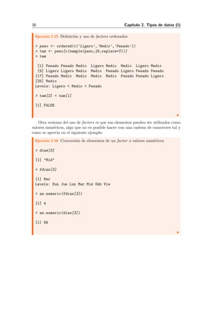 38 Cap´ıtulo 2. Tipos de datos (I)
Ejercicio 2.15 Deﬁnici´on y uso de factors ordenados
> peso <- ordered(c('Ligero','Medio','Pesado'))
> tam <- peso[c(sample(peso,25,replace=T))]
> tam
[1] Pesado Pesado Medio Ligero Medio Medio Ligero Medio
[9] Ligero Ligero Medio Medio Pesado Ligero Pesado Pesado
[17] Pesado Medio Medio Medio Medio Pesado Pesado Ligero
[25] Medio
Levels: Ligero < Medio < Pesado
> tam[2] < tam[1]
[1] FALSE
Otra ventana del uso de factors es que sus elementos pueden ser utilizados como
valores num´ericos, algo que no es posible hacer con una cadena de caracteres tal y
como se aprecia en el siguiente ejemplo:
Ejercicio 2.16 Conversi´on de elementos de un factor a valores num´ericos
> dias[3]
[1] "Mi´e"
> fdias[3]
[1] Mar
Levels: Sun Jue Lun Mar Mi´e S´ab Vie
> as.numeric(fdias[3])
[1] 4
> as.numeric(dias[3])
[1] NA
 