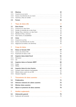 2.3 Matrices 32
2.3.1 Creaci´on de una matriz . . . . . . . . . . . . . . . . . . . . . . . . . . . . . . . . . . . . . . . . . 32
2.3.2 Acceso a los elementos de una matriz . . . . . . . . . . . . . . . . . . . . . . . . . . . . . . . 34
2.3.3 Columnas y ﬁlas con nombre . . . . . . . . . . . . . . . . . . . . . . . . . . . . . . . . . . . . . . 35
2.4 Factors 36
3 Tipos de datos (II) . . . . . . . . . . . . . . . . . . . . . . . . . . . . . . . . . . . . . . . 39
3.1 Data frames 39
3.1.1 Creaci´on de un data frame . . . . . . . . . . . . . . . . . . . . . . . . . . . . . . . . . . . . . . . 39
3.1.2 Acceder al contenido de un data frame . . . . . . . . . . . . . . . . . . . . . . . . . . . . . . 41
3.1.3 Agregar ﬁlas y columnas a un data frame . . . . . . . . . . . . . . . . . . . . . . . . . . . . . 44
3.1.4 Nombres de ﬁlas y columnas . . . . . . . . . . . . . . . . . . . . . . . . . . . . . . . . . . . . . . 47
3.1.5 Data frames y la escalabilidad . . . . . . . . . . . . . . . . . . . . . . . . . . . . . . . . . . . . . 48
3.2 Listas 49
3.2.1 Creaci´on de una lista . . . . . . . . . . . . . . . . . . . . . . . . . . . . . . . . . . . . . . . . . . . 49
3.2.2 Acceso a los elementos de una lista . . . . . . . . . . . . . . . . . . . . . . . . . . . . . . . . . 50
3.2.3 Asignaci´on de nombres a los elementos . . . . . . . . . . . . . . . . . . . . . . . . . . . . . . 55
4 Carga de datos . . . . . . . . . . . . . . . . . . . . . . . . . . . . . . . . . . . . . . . . . . . 57
4.1 Datos en formato CSV 57
4.1.1 Lectura de archivos CSV . . . . . . . . . . . . . . . . . . . . . . . . . . . . . . . . . . . . . . . . . 57
4.1.2 Exportaci´on de datos a CSV . . . . . . . . . . . . . . . . . . . . . . . . . . . . . . . . . . . . . . 60
4.2 Importar datos desde Excel 61
4.2.1 XLConnect . . . . . . . . . . . . . . . . . . . . . . . . . . . . . . . . . . . . . . . . . . . . . . . . . . 61
4.2.2 xlsx . . . . . . . . . . . . . . . . . . . . . . . . . . . . . . . . . . . . . . . . . . . . . . . . . . . . . . . 62
4.3 Importar datos en formato ARFF 65
4.3.1 foreign . . . . . . . . . . . . . . . . . . . . . . . . . . . . . . . . . . . . . . . . . . . . . . . . . . . . . 65
4.3.2 RWeka . . . . . . . . . . . . . . . . . . . . . . . . . . . . . . . . . . . . . . . . . . . . . . . . . . . . . 65
4.4 Importar datos de otras fuentes 67
4.4.1 Compartir datos mediante el portapapeles . . . . . . . . . . . . . . . . . . . . . . . . . . . . . 67
4.4.2 Obtener datos a partir de una URL . . . . . . . . . . . . . . . . . . . . . . . . . . . . . . . . . 67
4.4.3 Datasets integrados . . . . . . . . . . . . . . . . . . . . . . . . . . . . . . . . . . . . . . . . . . . . 69
5 Tratamiento de datos ausentes . . . . . . . . . . . . . . . . . . . . . . . . . . . . 71
5.1 Problem´atica 71
5.2 Detectar existencia de valores ausentes 72
5.3 Eliminar datos ausentes 73
5.4 Operar en presencia de datos ausentes 74
6 An´alisis exploratorio . . . . . . . . . . . . . . . . . . . . . . . . . . . . . . . . . . . . . . 75
6.1 Informaci´on general 75
6.1.1 Exploraci´on del contenido . . . . . . . . . . . . . . . . . . . . . . . . . . . . . . . . . . . . . . . . 76
 