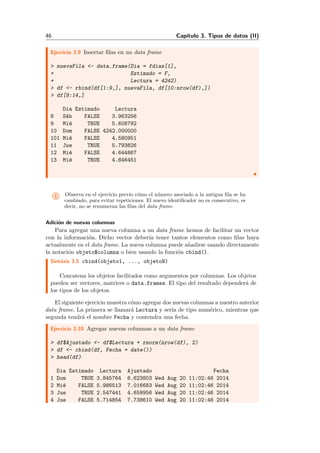 46 Cap´ıtulo 3. Tipos de datos (II)
Ejercicio 3.9 Insertar ﬁlas en un data frame
> nuevaFila <- data.frame(Dia = fdias[1],
+ Estimado = F,
+ Lectura = 4242)
> df <- rbind(df[1:9,], nuevaFila, df[10:nrow(df),])
> df[8:14,]
Dia Estimado Lectura
8 S´ab FALSE 3.963256
9 Mi´e TRUE 5.608792
10 Dom FALSE 4242.000000
101 Mi´e FALSE 4.580951
11 Jue TRUE 5.793826
12 Mi´e FALSE 4.644867
13 Mi´e TRUE 4.846451
i Observa en el ejercicio previo c´omo el n´umero asociado a la antigua ﬁla se ha
cambiado, para evitar repeticiones. El nuevo identiﬁcador no es consecutivo, es
decir, no se renumeran las ﬁlas del data frame.
Adici´on de nuevas columnas
Para agregar una nueva columna a un data frame hemos de facilitar un vector
con la informaci´on. Dicho vector deber´ıa tener tantos elementos como ﬁlas haya
actualmente en el data frame. La nueva columna puede a˜nadirse usando directamente
la notaci´on objeto$columna o bien usando la funci´on cbind().
Sint´axis 3.5 cbind(objeto1, ..., objetoN)
Concatena los objetos facilitados como argumentos por columnas. Los objetos
pueden ser vectores, matrices o data.frames. El tipo del resultado depender´a de
los tipos de los objetos.
El siguiente ejercicio muestra c´omo agregar dos nuevas columnas a nuestro anterior
data frame. La primera se llamar´a Lectura y ser´ıa de tipo num´erico, mientras que
segunda tendr´a el nombre Fecha y contendra una fecha.
Ejercicio 3.10 Agregar nuevas columnas a un data frame
> df$Ajustado <- df$Lectura + rnorm(nrow(df), 2)
> df <- cbind(df, Fecha = date())
> head(df)
Dia Estimado Lectura Ajustado Fecha
1 Dom TRUE 3.845764 6.623803 Wed Aug 20 11:02:46 2014
2 Mi´e FALSE 5.986513 7.016683 Wed Aug 20 11:02:46 2014
3 Jue TRUE 2.547441 4.659956 Wed Aug 20 11:02:46 2014
4 Jue FALSE 5.714854 7.738610 Wed Aug 20 11:02:46 2014
 